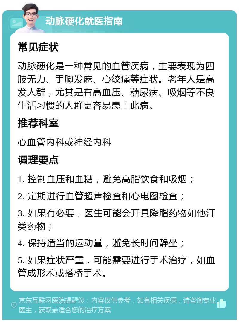 动脉硬化就医指南 常见症状 动脉硬化是一种常见的血管疾病，主要表现为四肢无力、手脚发麻、心绞痛等症状。老年人是高发人群，尤其是有高血压、糖尿病、吸烟等不良生活习惯的人群更容易患上此病。 推荐科室 心血管内科或神经内科 调理要点 1. 控制血压和血糖，避免高脂饮食和吸烟； 2. 定期进行血管超声检查和心电图检查； 3. 如果有必要，医生可能会开具降脂药物如他汀类药物； 4. 保持适当的运动量，避免长时间静坐； 5. 如果症状严重，可能需要进行手术治疗，如血管成形术或搭桥手术。