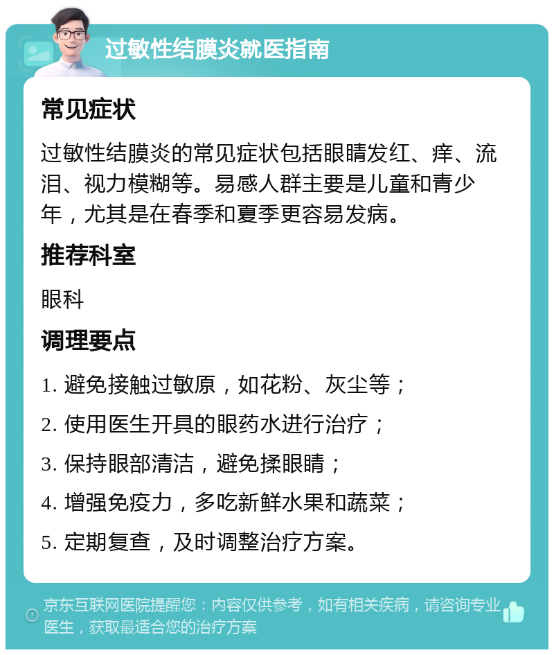 过敏性结膜炎就医指南 常见症状 过敏性结膜炎的常见症状包括眼睛发红、痒、流泪、视力模糊等。易感人群主要是儿童和青少年，尤其是在春季和夏季更容易发病。 推荐科室 眼科 调理要点 1. 避免接触过敏原，如花粉、灰尘等； 2. 使用医生开具的眼药水进行治疗； 3. 保持眼部清洁，避免揉眼睛； 4. 增强免疫力，多吃新鲜水果和蔬菜； 5. 定期复查，及时调整治疗方案。