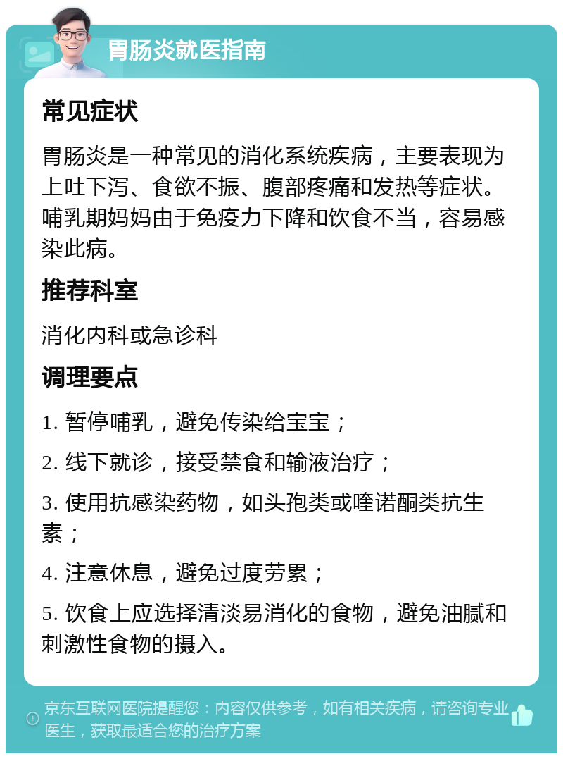 胃肠炎就医指南 常见症状 胃肠炎是一种常见的消化系统疾病，主要表现为上吐下泻、食欲不振、腹部疼痛和发热等症状。哺乳期妈妈由于免疫力下降和饮食不当，容易感染此病。 推荐科室 消化内科或急诊科 调理要点 1. 暂停哺乳，避免传染给宝宝； 2. 线下就诊，接受禁食和输液治疗； 3. 使用抗感染药物，如头孢类或喹诺酮类抗生素； 4. 注意休息，避免过度劳累； 5. 饮食上应选择清淡易消化的食物，避免油腻和刺激性食物的摄入。