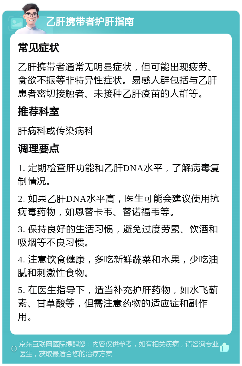 乙肝携带者护肝指南 常见症状 乙肝携带者通常无明显症状，但可能出现疲劳、食欲不振等非特异性症状。易感人群包括与乙肝患者密切接触者、未接种乙肝疫苗的人群等。 推荐科室 肝病科或传染病科 调理要点 1. 定期检查肝功能和乙肝DNA水平，了解病毒复制情况。 2. 如果乙肝DNA水平高，医生可能会建议使用抗病毒药物，如恩替卡韦、替诺福韦等。 3. 保持良好的生活习惯，避免过度劳累、饮酒和吸烟等不良习惯。 4. 注意饮食健康，多吃新鲜蔬菜和水果，少吃油腻和刺激性食物。 5. 在医生指导下，适当补充护肝药物，如水飞蓟素、甘草酸等，但需注意药物的适应症和副作用。