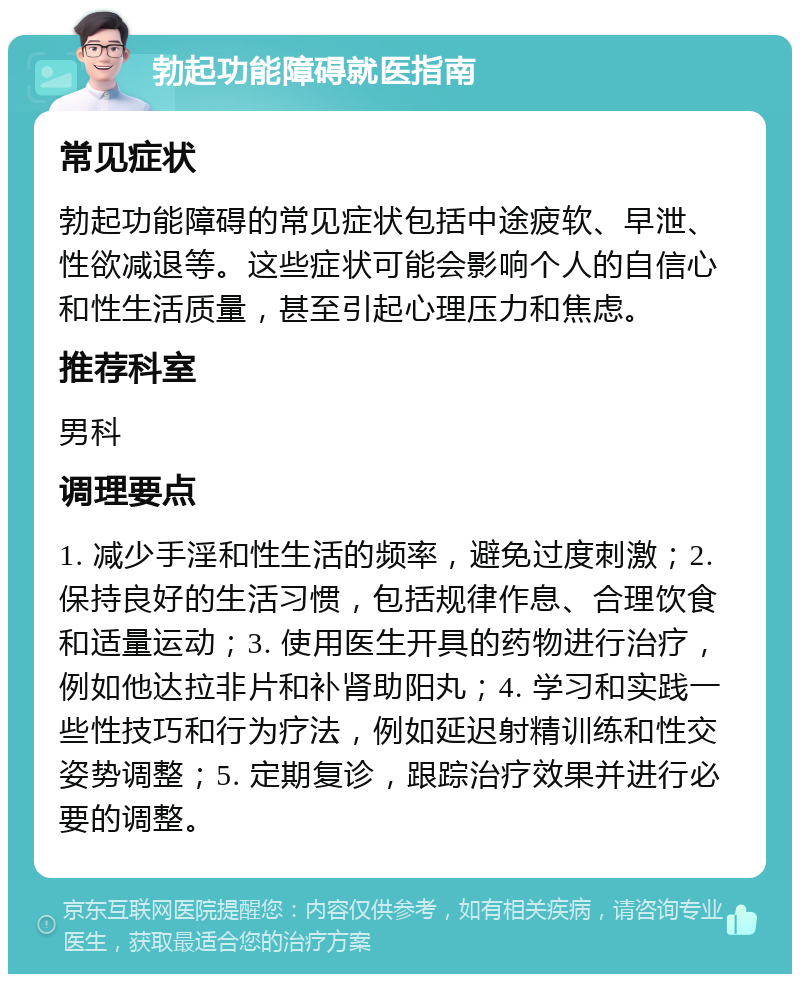 勃起功能障碍就医指南 常见症状 勃起功能障碍的常见症状包括中途疲软、早泄、性欲减退等。这些症状可能会影响个人的自信心和性生活质量，甚至引起心理压力和焦虑。 推荐科室 男科 调理要点 1. 减少手淫和性生活的频率，避免过度刺激；2. 保持良好的生活习惯，包括规律作息、合理饮食和适量运动；3. 使用医生开具的药物进行治疗，例如他达拉非片和补肾助阳丸；4. 学习和实践一些性技巧和行为疗法，例如延迟射精训练和性交姿势调整；5. 定期复诊，跟踪治疗效果并进行必要的调整。