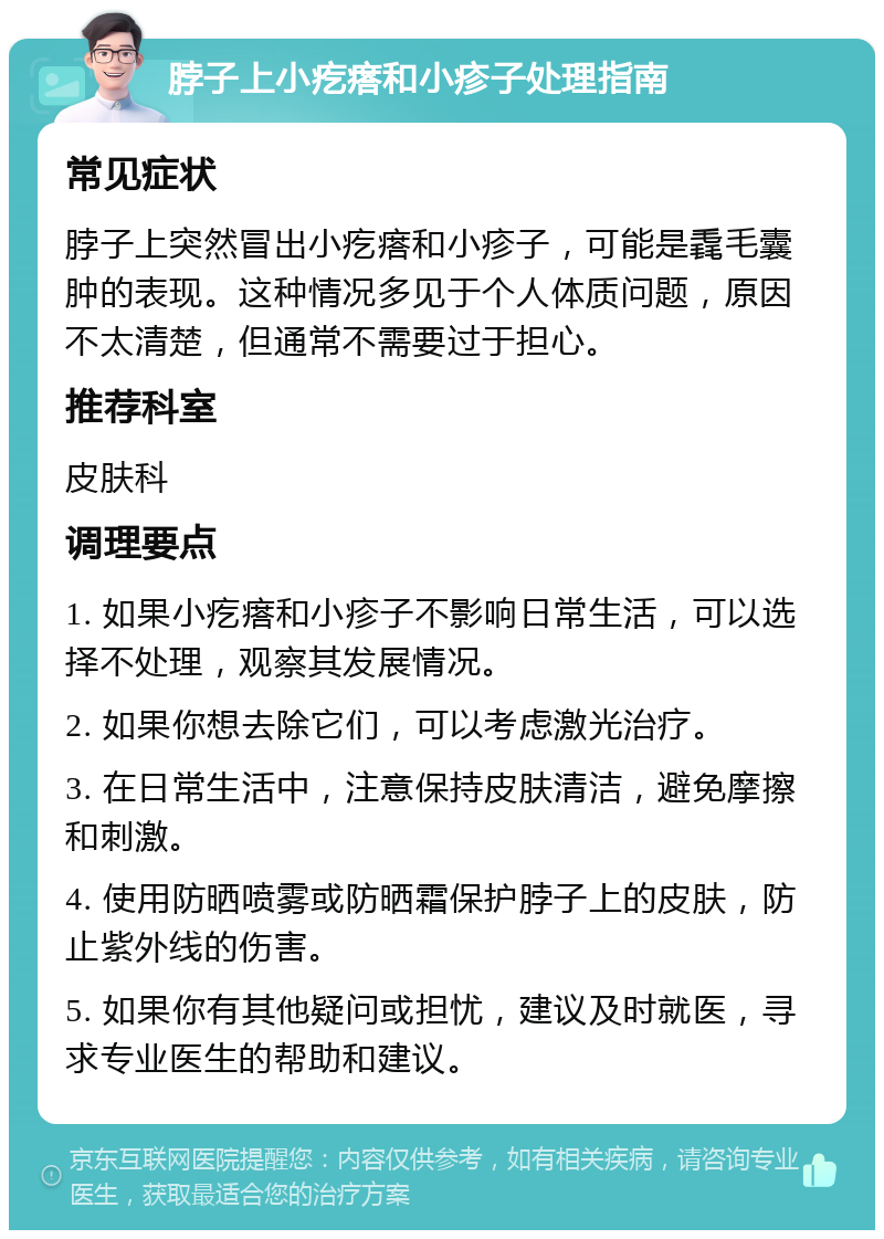 脖子上小疙瘩和小疹子处理指南 常见症状 脖子上突然冒出小疙瘩和小疹子，可能是毳毛囊肿的表现。这种情况多见于个人体质问题，原因不太清楚，但通常不需要过于担心。 推荐科室 皮肤科 调理要点 1. 如果小疙瘩和小疹子不影响日常生活，可以选择不处理，观察其发展情况。 2. 如果你想去除它们，可以考虑激光治疗。 3. 在日常生活中，注意保持皮肤清洁，避免摩擦和刺激。 4. 使用防晒喷雾或防晒霜保护脖子上的皮肤，防止紫外线的伤害。 5. 如果你有其他疑问或担忧，建议及时就医，寻求专业医生的帮助和建议。