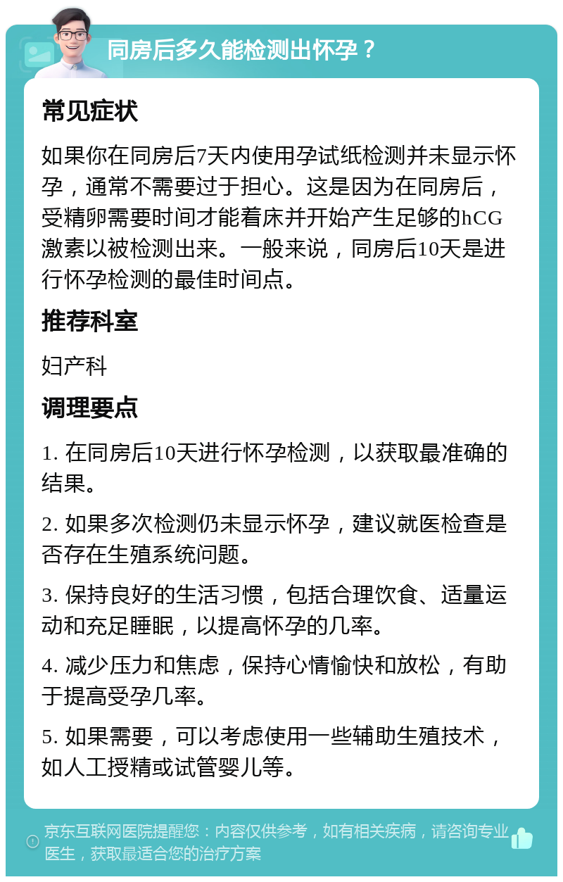 同房后多久能检测出怀孕？ 常见症状 如果你在同房后7天内使用孕试纸检测并未显示怀孕，通常不需要过于担心。这是因为在同房后，受精卵需要时间才能着床并开始产生足够的hCG激素以被检测出来。一般来说，同房后10天是进行怀孕检测的最佳时间点。 推荐科室 妇产科 调理要点 1. 在同房后10天进行怀孕检测，以获取最准确的结果。 2. 如果多次检测仍未显示怀孕，建议就医检查是否存在生殖系统问题。 3. 保持良好的生活习惯，包括合理饮食、适量运动和充足睡眠，以提高怀孕的几率。 4. 减少压力和焦虑，保持心情愉快和放松，有助于提高受孕几率。 5. 如果需要，可以考虑使用一些辅助生殖技术，如人工授精或试管婴儿等。