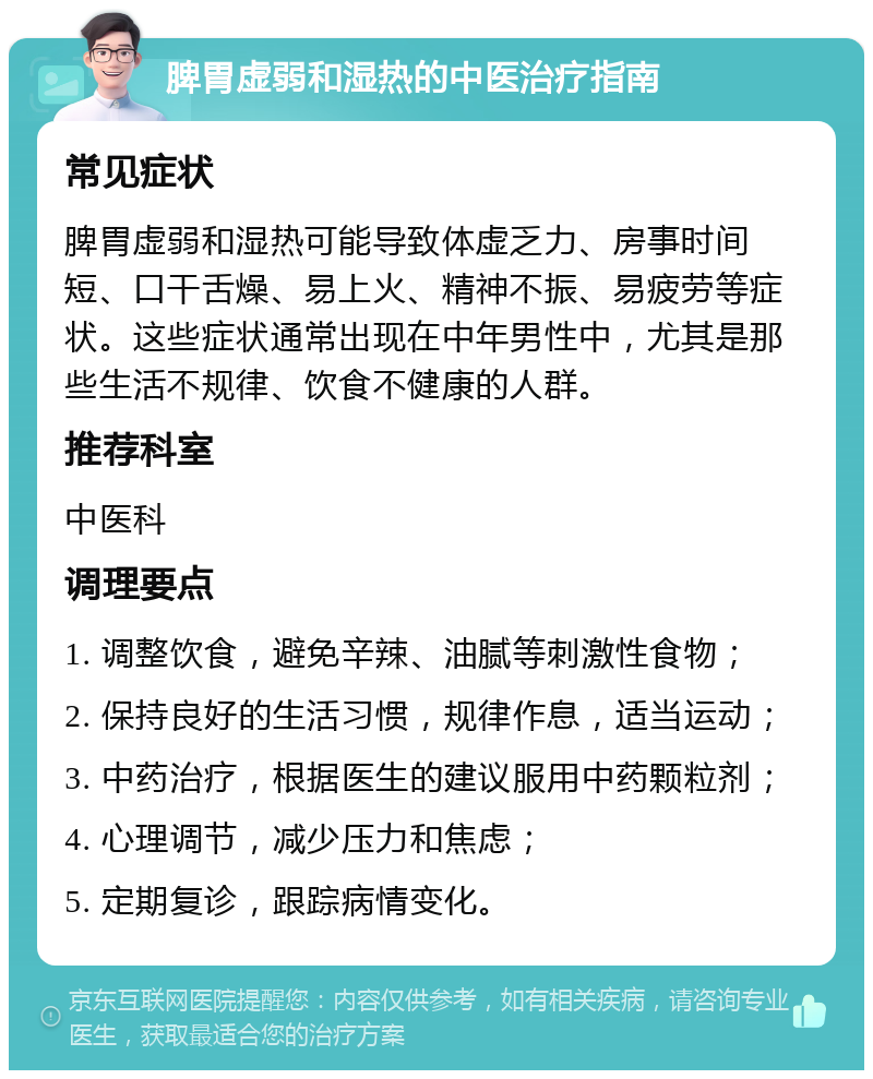 脾胃虚弱和湿热的中医治疗指南 常见症状 脾胃虚弱和湿热可能导致体虚乏力、房事时间短、口干舌燥、易上火、精神不振、易疲劳等症状。这些症状通常出现在中年男性中，尤其是那些生活不规律、饮食不健康的人群。 推荐科室 中医科 调理要点 1. 调整饮食，避免辛辣、油腻等刺激性食物； 2. 保持良好的生活习惯，规律作息，适当运动； 3. 中药治疗，根据医生的建议服用中药颗粒剂； 4. 心理调节，减少压力和焦虑； 5. 定期复诊，跟踪病情变化。