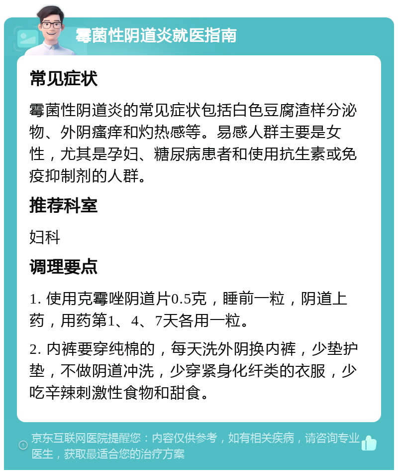 霉菌性阴道炎就医指南 常见症状 霉菌性阴道炎的常见症状包括白色豆腐渣样分泌物、外阴瘙痒和灼热感等。易感人群主要是女性，尤其是孕妇、糖尿病患者和使用抗生素或免疫抑制剂的人群。 推荐科室 妇科 调理要点 1. 使用克霉唑阴道片0.5克，睡前一粒，阴道上药，用药第1、4、7天各用一粒。 2. 内裤要穿纯棉的，每天洗外阴换内裤，少垫护垫，不做阴道冲洗，少穿紧身化纤类的衣服，少吃辛辣刺激性食物和甜食。