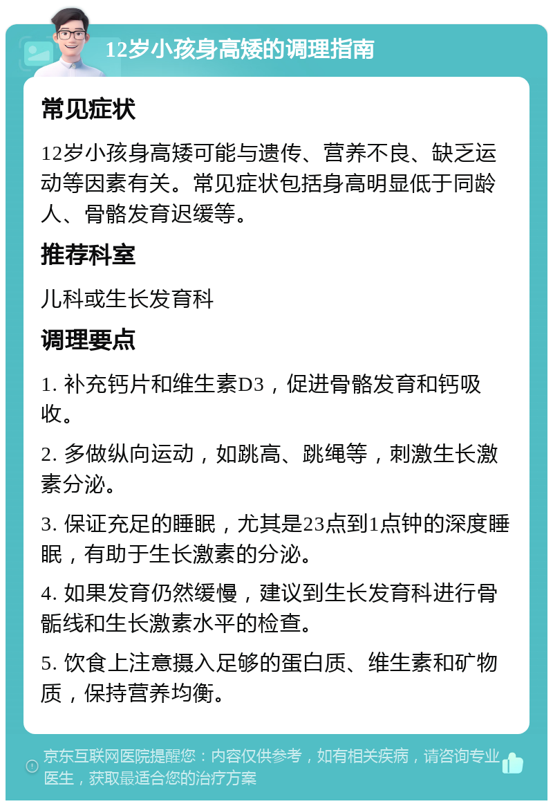 12岁小孩身高矮的调理指南 常见症状 12岁小孩身高矮可能与遗传、营养不良、缺乏运动等因素有关。常见症状包括身高明显低于同龄人、骨骼发育迟缓等。 推荐科室 儿科或生长发育科 调理要点 1. 补充钙片和维生素D3，促进骨骼发育和钙吸收。 2. 多做纵向运动，如跳高、跳绳等，刺激生长激素分泌。 3. 保证充足的睡眠，尤其是23点到1点钟的深度睡眠，有助于生长激素的分泌。 4. 如果发育仍然缓慢，建议到生长发育科进行骨骺线和生长激素水平的检查。 5. 饮食上注意摄入足够的蛋白质、维生素和矿物质，保持营养均衡。