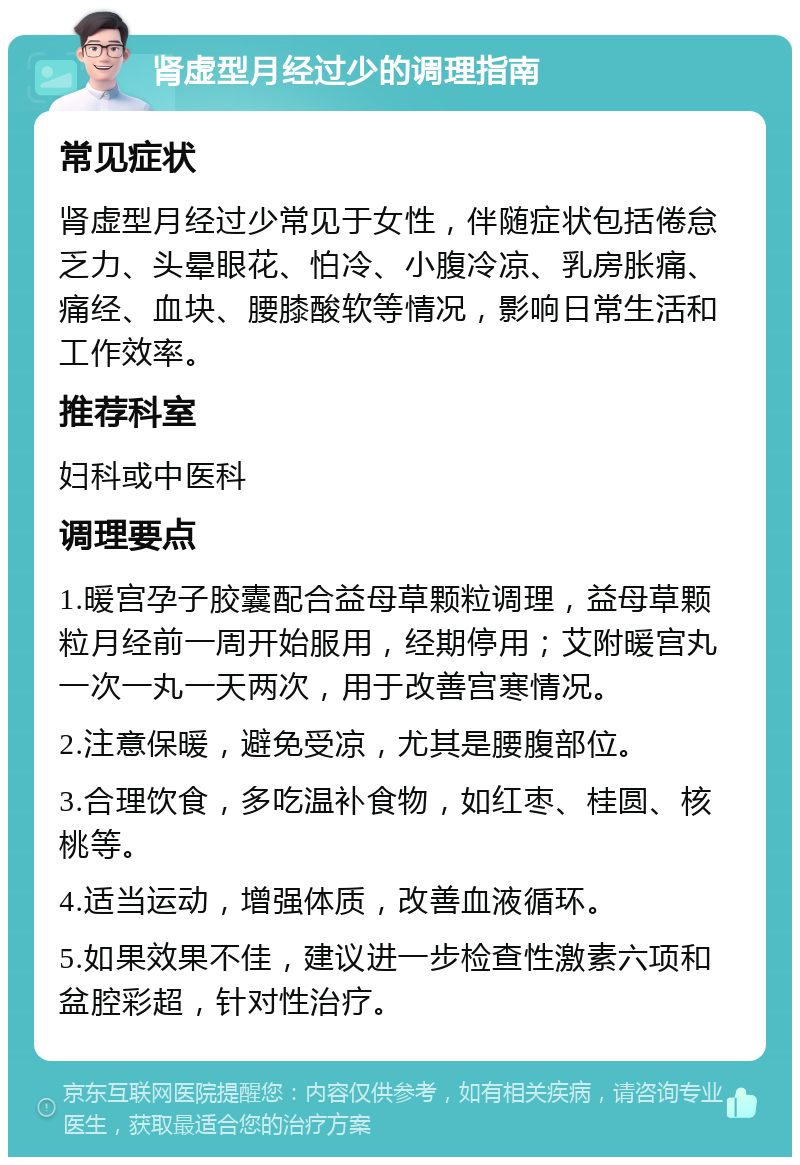 肾虚型月经过少的调理指南 常见症状 肾虚型月经过少常见于女性，伴随症状包括倦怠乏力、头晕眼花、怕冷、小腹冷凉、乳房胀痛、痛经、血块、腰膝酸软等情况，影响日常生活和工作效率。 推荐科室 妇科或中医科 调理要点 1.暖宫孕子胶囊配合益母草颗粒调理，益母草颗粒月经前一周开始服用，经期停用；艾附暖宫丸一次一丸一天两次，用于改善宫寒情况。 2.注意保暖，避免受凉，尤其是腰腹部位。 3.合理饮食，多吃温补食物，如红枣、桂圆、核桃等。 4.适当运动，增强体质，改善血液循环。 5.如果效果不佳，建议进一步检查性激素六项和盆腔彩超，针对性治疗。