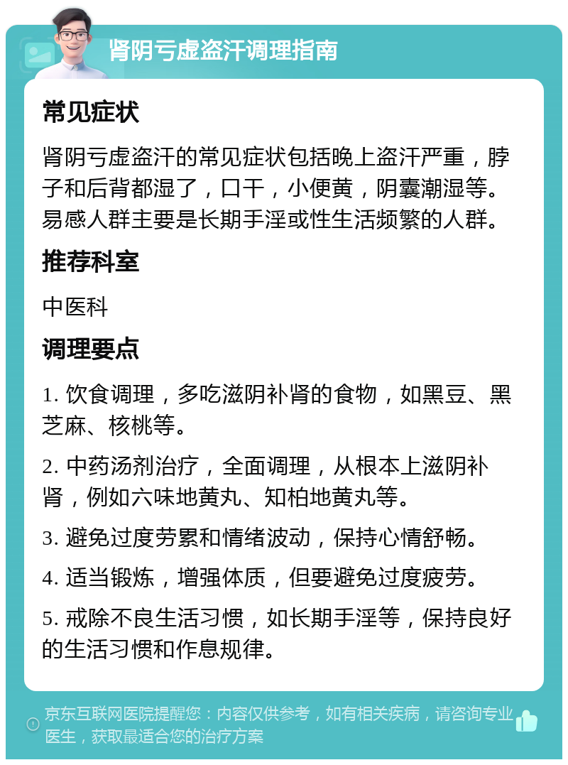 肾阴亏虚盗汗调理指南 常见症状 肾阴亏虚盗汗的常见症状包括晚上盗汗严重，脖子和后背都湿了，口干，小便黄，阴囊潮湿等。易感人群主要是长期手淫或性生活频繁的人群。 推荐科室 中医科 调理要点 1. 饮食调理，多吃滋阴补肾的食物，如黑豆、黑芝麻、核桃等。 2. 中药汤剂治疗，全面调理，从根本上滋阴补肾，例如六味地黄丸、知柏地黄丸等。 3. 避免过度劳累和情绪波动，保持心情舒畅。 4. 适当锻炼，增强体质，但要避免过度疲劳。 5. 戒除不良生活习惯，如长期手淫等，保持良好的生活习惯和作息规律。