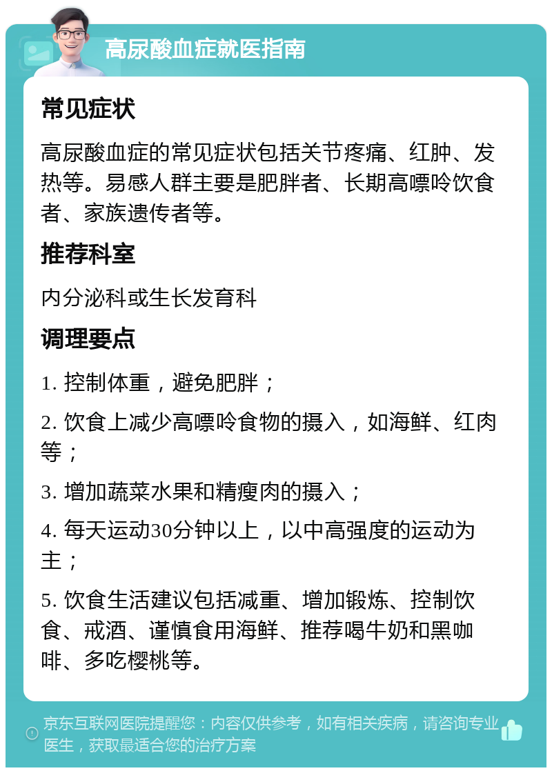 高尿酸血症就医指南 常见症状 高尿酸血症的常见症状包括关节疼痛、红肿、发热等。易感人群主要是肥胖者、长期高嘌呤饮食者、家族遗传者等。 推荐科室 内分泌科或生长发育科 调理要点 1. 控制体重，避免肥胖； 2. 饮食上减少高嘌呤食物的摄入，如海鲜、红肉等； 3. 增加蔬菜水果和精瘦肉的摄入； 4. 每天运动30分钟以上，以中高强度的运动为主； 5. 饮食生活建议包括减重、增加锻炼、控制饮食、戒酒、谨慎食用海鲜、推荐喝牛奶和黑咖啡、多吃樱桃等。