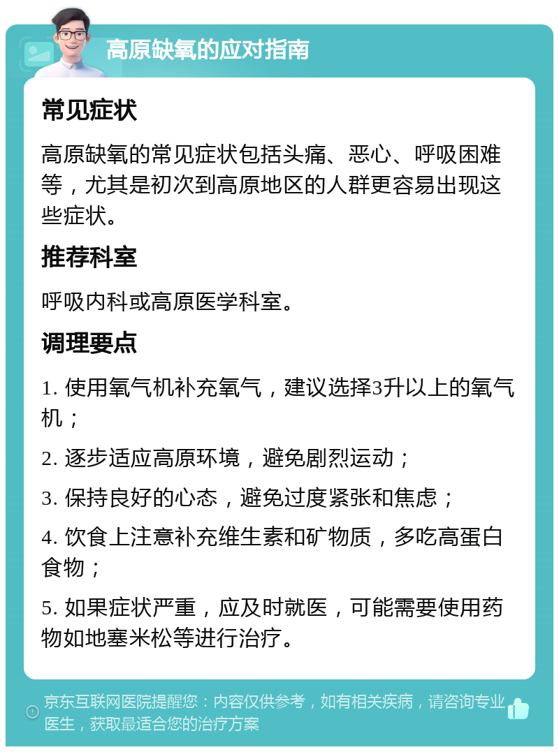 高原缺氧的应对指南 常见症状 高原缺氧的常见症状包括头痛、恶心、呼吸困难等，尤其是初次到高原地区的人群更容易出现这些症状。 推荐科室 呼吸内科或高原医学科室。 调理要点 1. 使用氧气机补充氧气，建议选择3升以上的氧气机； 2. 逐步适应高原环境，避免剧烈运动； 3. 保持良好的心态，避免过度紧张和焦虑； 4. 饮食上注意补充维生素和矿物质，多吃高蛋白食物； 5. 如果症状严重，应及时就医，可能需要使用药物如地塞米松等进行治疗。