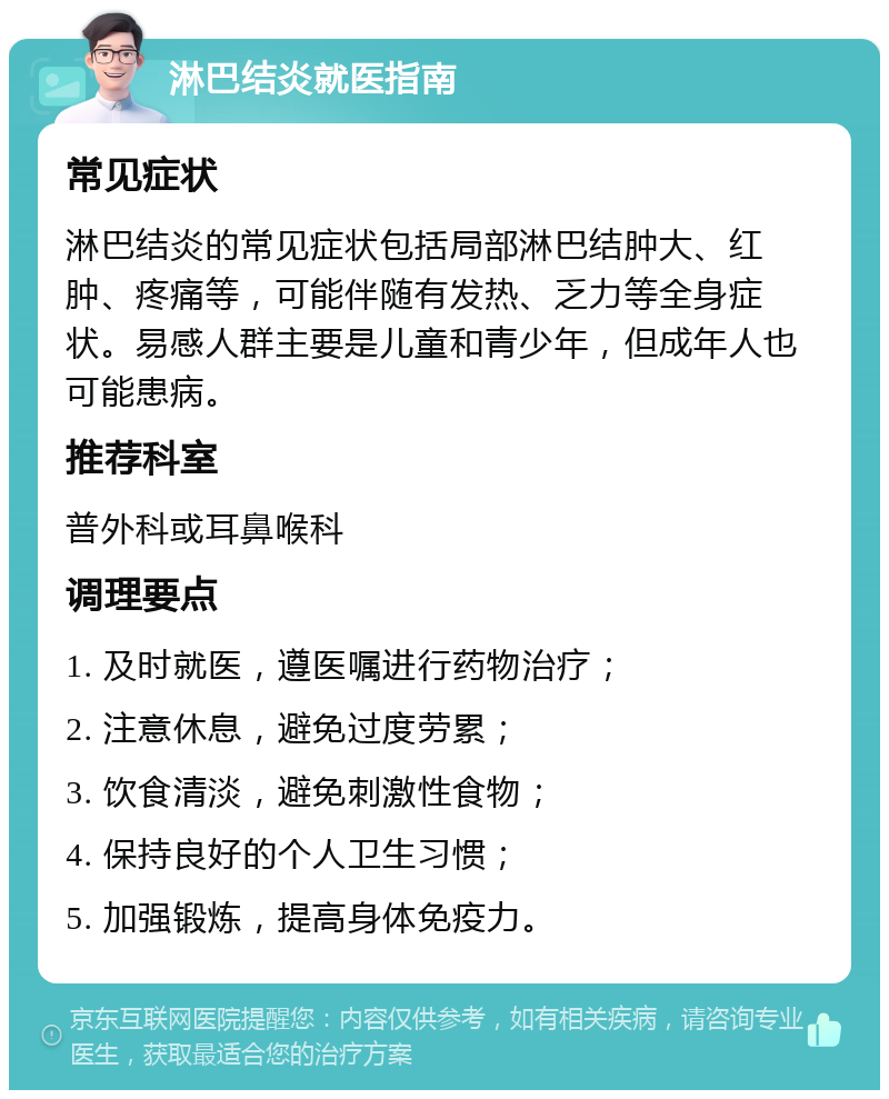 淋巴结炎就医指南 常见症状 淋巴结炎的常见症状包括局部淋巴结肿大、红肿、疼痛等，可能伴随有发热、乏力等全身症状。易感人群主要是儿童和青少年，但成年人也可能患病。 推荐科室 普外科或耳鼻喉科 调理要点 1. 及时就医，遵医嘱进行药物治疗； 2. 注意休息，避免过度劳累； 3. 饮食清淡，避免刺激性食物； 4. 保持良好的个人卫生习惯； 5. 加强锻炼，提高身体免疫力。