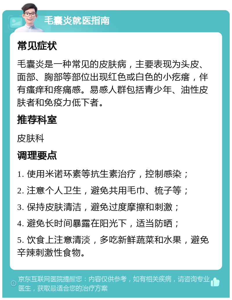 毛囊炎就医指南 常见症状 毛囊炎是一种常见的皮肤病，主要表现为头皮、面部、胸部等部位出现红色或白色的小疙瘩，伴有瘙痒和疼痛感。易感人群包括青少年、油性皮肤者和免疫力低下者。 推荐科室 皮肤科 调理要点 1. 使用米诺环素等抗生素治疗，控制感染； 2. 注意个人卫生，避免共用毛巾、梳子等； 3. 保持皮肤清洁，避免过度摩擦和刺激； 4. 避免长时间暴露在阳光下，适当防晒； 5. 饮食上注意清淡，多吃新鲜蔬菜和水果，避免辛辣刺激性食物。