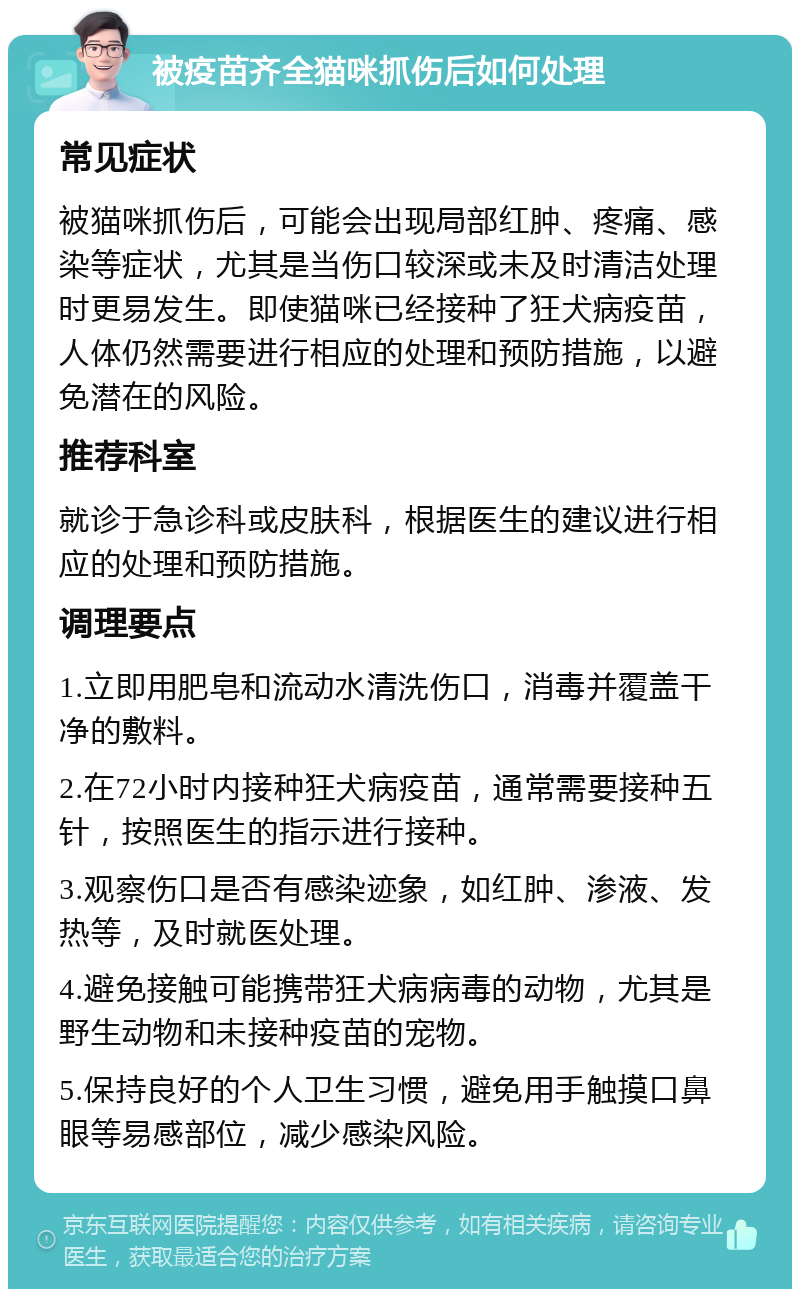 被疫苗齐全猫咪抓伤后如何处理 常见症状 被猫咪抓伤后，可能会出现局部红肿、疼痛、感染等症状，尤其是当伤口较深或未及时清洁处理时更易发生。即使猫咪已经接种了狂犬病疫苗，人体仍然需要进行相应的处理和预防措施，以避免潜在的风险。 推荐科室 就诊于急诊科或皮肤科，根据医生的建议进行相应的处理和预防措施。 调理要点 1.立即用肥皂和流动水清洗伤口，消毒并覆盖干净的敷料。 2.在72小时内接种狂犬病疫苗，通常需要接种五针，按照医生的指示进行接种。 3.观察伤口是否有感染迹象，如红肿、渗液、发热等，及时就医处理。 4.避免接触可能携带狂犬病病毒的动物，尤其是野生动物和未接种疫苗的宠物。 5.保持良好的个人卫生习惯，避免用手触摸口鼻眼等易感部位，减少感染风险。