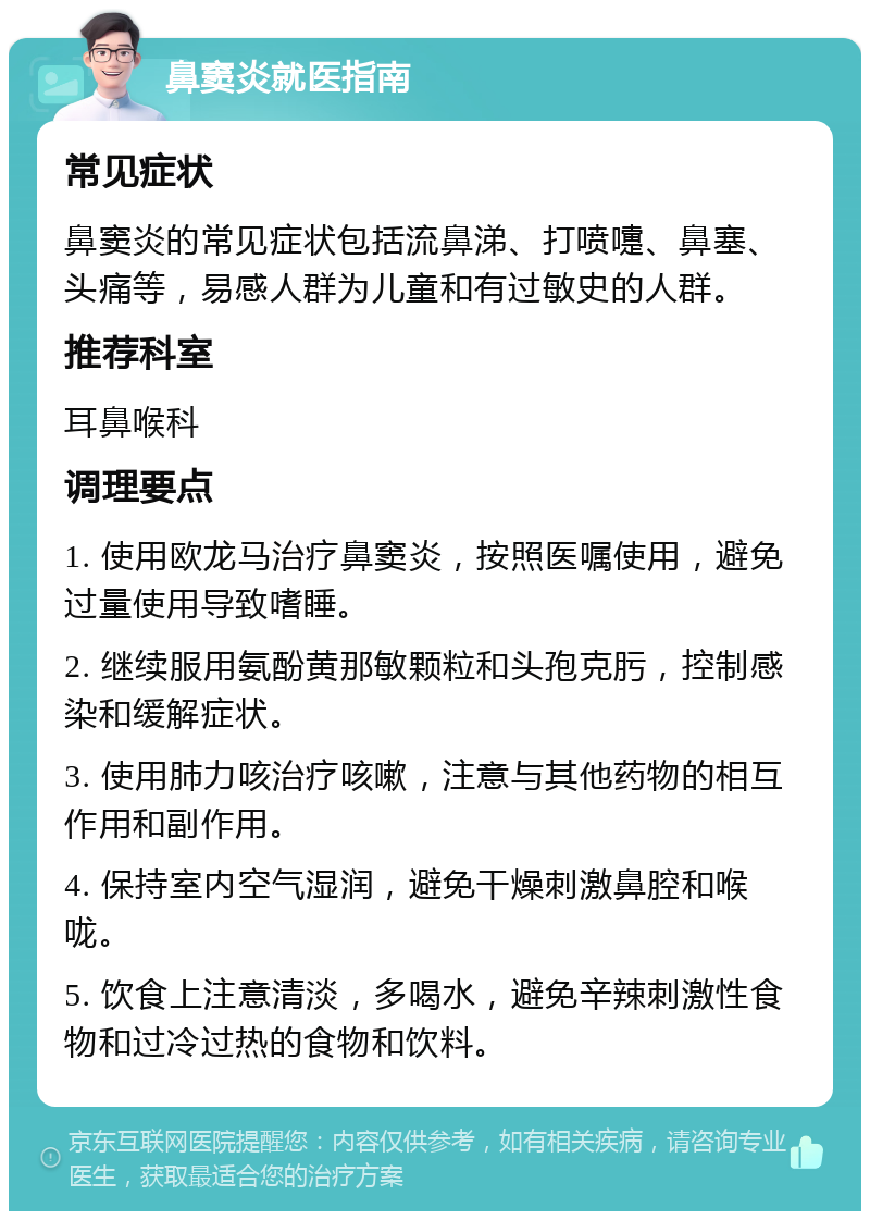 鼻窦炎就医指南 常见症状 鼻窦炎的常见症状包括流鼻涕、打喷嚏、鼻塞、头痛等，易感人群为儿童和有过敏史的人群。 推荐科室 耳鼻喉科 调理要点 1. 使用欧龙马治疗鼻窦炎，按照医嘱使用，避免过量使用导致嗜睡。 2. 继续服用氨酚黄那敏颗粒和头孢克肟，控制感染和缓解症状。 3. 使用肺力咳治疗咳嗽，注意与其他药物的相互作用和副作用。 4. 保持室内空气湿润，避免干燥刺激鼻腔和喉咙。 5. 饮食上注意清淡，多喝水，避免辛辣刺激性食物和过冷过热的食物和饮料。