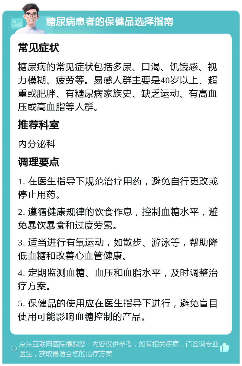 糖尿病患者的保健品选择指南 常见症状 糖尿病的常见症状包括多尿、口渴、饥饿感、视力模糊、疲劳等。易感人群主要是40岁以上、超重或肥胖、有糖尿病家族史、缺乏运动、有高血压或高血脂等人群。 推荐科室 内分泌科 调理要点 1. 在医生指导下规范治疗用药，避免自行更改或停止用药。 2. 遵循健康规律的饮食作息，控制血糖水平，避免暴饮暴食和过度劳累。 3. 适当进行有氧运动，如散步、游泳等，帮助降低血糖和改善心血管健康。 4. 定期监测血糖、血压和血脂水平，及时调整治疗方案。 5. 保健品的使用应在医生指导下进行，避免盲目使用可能影响血糖控制的产品。