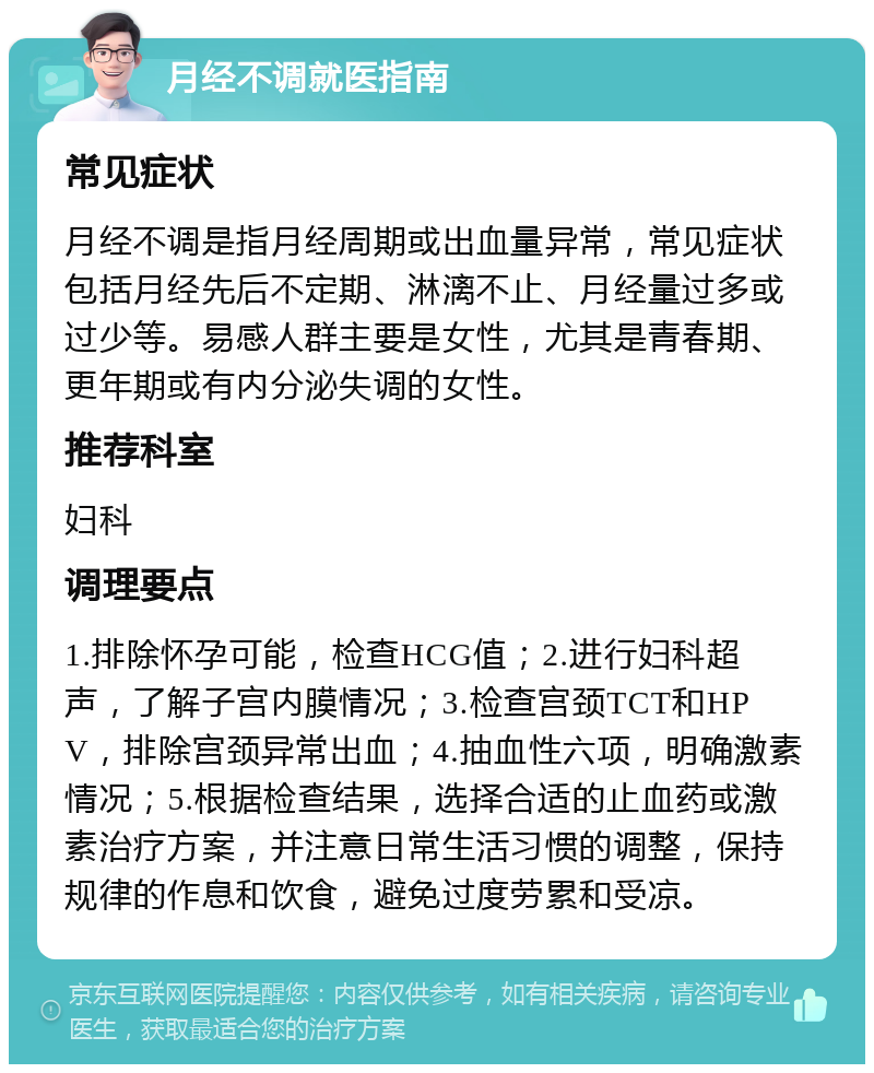 月经不调就医指南 常见症状 月经不调是指月经周期或出血量异常，常见症状包括月经先后不定期、淋漓不止、月经量过多或过少等。易感人群主要是女性，尤其是青春期、更年期或有内分泌失调的女性。 推荐科室 妇科 调理要点 1.排除怀孕可能，检查HCG值；2.进行妇科超声，了解子宫内膜情况；3.检查宫颈TCT和HPV，排除宫颈异常出血；4.抽血性六项，明确激素情况；5.根据检查结果，选择合适的止血药或激素治疗方案，并注意日常生活习惯的调整，保持规律的作息和饮食，避免过度劳累和受凉。