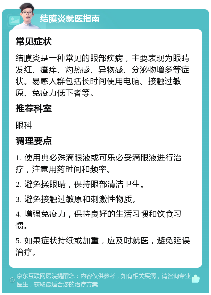 结膜炎就医指南 常见症状 结膜炎是一种常见的眼部疾病，主要表现为眼睛发红、瘙痒、灼热感、异物感、分泌物增多等症状。易感人群包括长时间使用电脑、接触过敏原、免疫力低下者等。 推荐科室 眼科 调理要点 1. 使用典必殊滴眼液或可乐必妥滴眼液进行治疗，注意用药时间和频率。 2. 避免揉眼睛，保持眼部清洁卫生。 3. 避免接触过敏原和刺激性物质。 4. 增强免疫力，保持良好的生活习惯和饮食习惯。 5. 如果症状持续或加重，应及时就医，避免延误治疗。