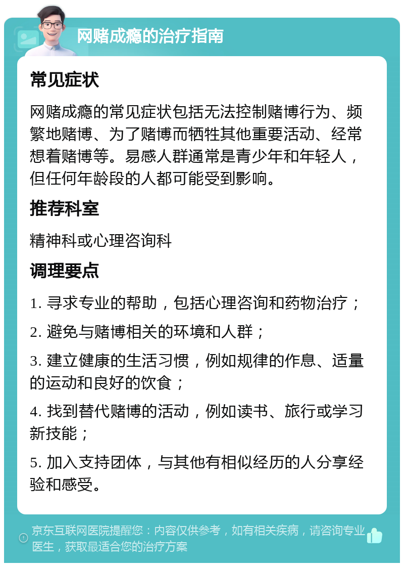 网赌成瘾的治疗指南 常见症状 网赌成瘾的常见症状包括无法控制赌博行为、频繁地赌博、为了赌博而牺牲其他重要活动、经常想着赌博等。易感人群通常是青少年和年轻人，但任何年龄段的人都可能受到影响。 推荐科室 精神科或心理咨询科 调理要点 1. 寻求专业的帮助，包括心理咨询和药物治疗； 2. 避免与赌博相关的环境和人群； 3. 建立健康的生活习惯，例如规律的作息、适量的运动和良好的饮食； 4. 找到替代赌博的活动，例如读书、旅行或学习新技能； 5. 加入支持团体，与其他有相似经历的人分享经验和感受。