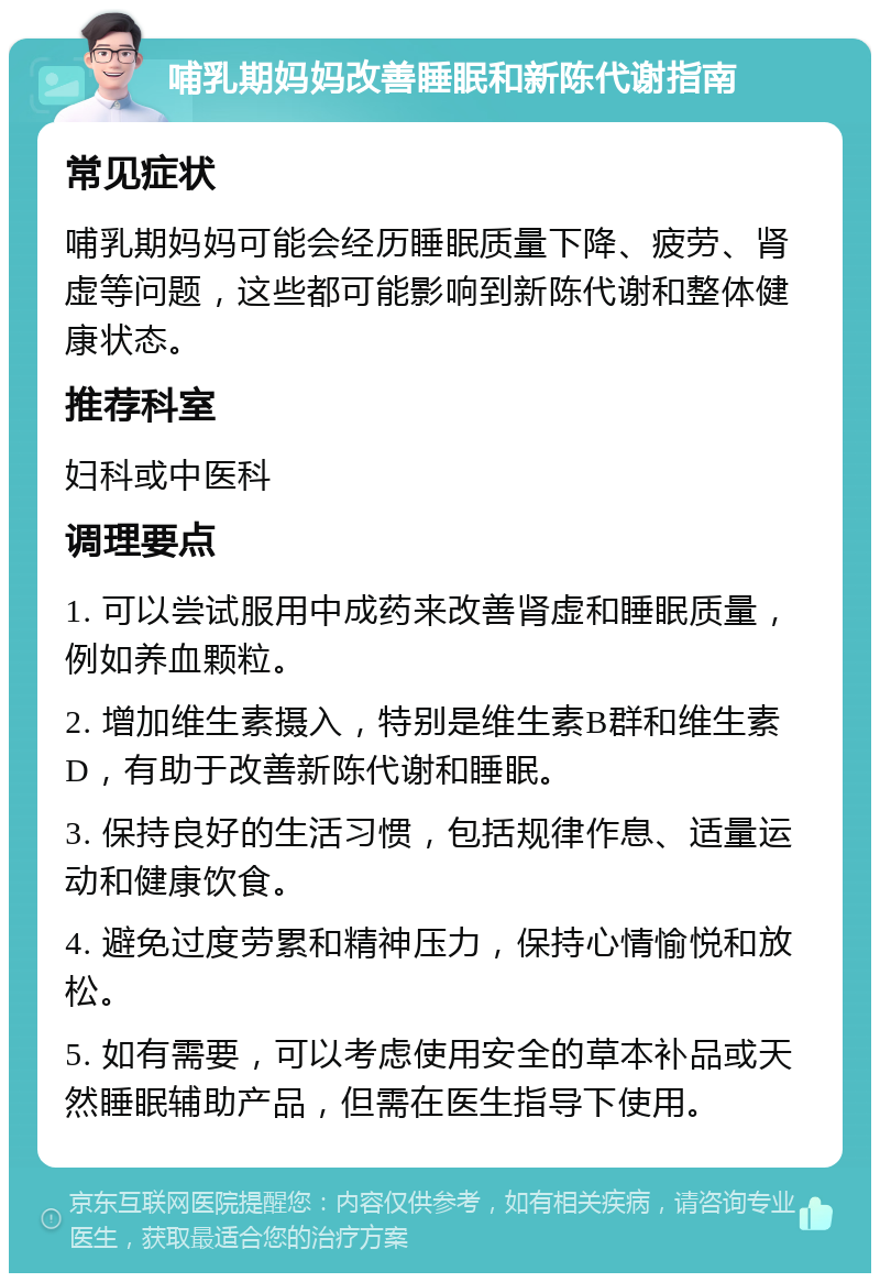 哺乳期妈妈改善睡眠和新陈代谢指南 常见症状 哺乳期妈妈可能会经历睡眠质量下降、疲劳、肾虚等问题，这些都可能影响到新陈代谢和整体健康状态。 推荐科室 妇科或中医科 调理要点 1. 可以尝试服用中成药来改善肾虚和睡眠质量，例如养血颗粒。 2. 增加维生素摄入，特别是维生素B群和维生素D，有助于改善新陈代谢和睡眠。 3. 保持良好的生活习惯，包括规律作息、适量运动和健康饮食。 4. 避免过度劳累和精神压力，保持心情愉悦和放松。 5. 如有需要，可以考虑使用安全的草本补品或天然睡眠辅助产品，但需在医生指导下使用。