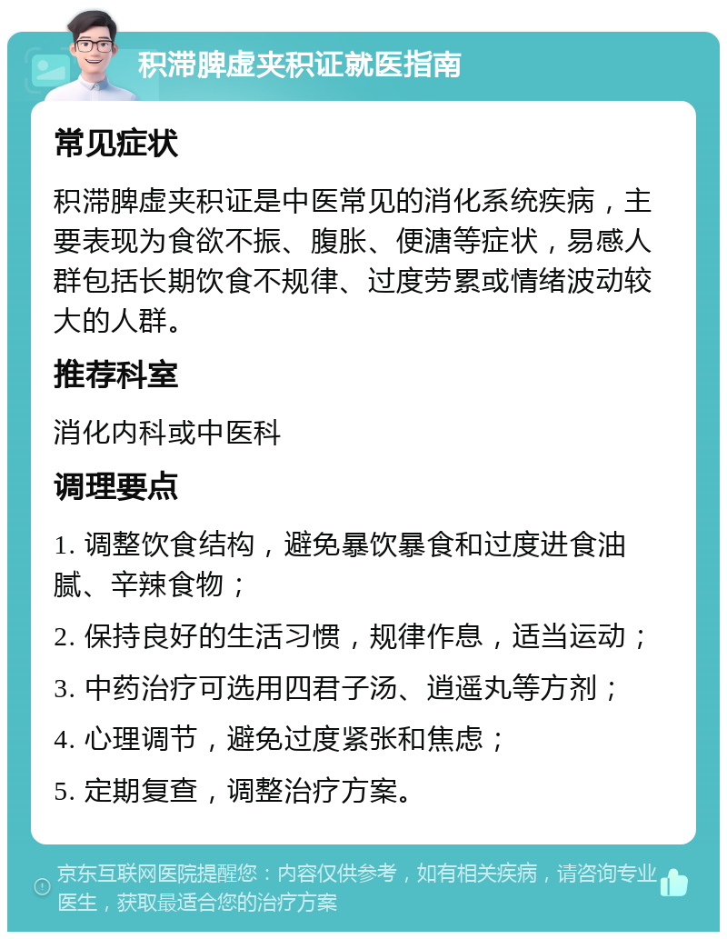 积滞脾虚夹积证就医指南 常见症状 积滞脾虚夹积证是中医常见的消化系统疾病，主要表现为食欲不振、腹胀、便溏等症状，易感人群包括长期饮食不规律、过度劳累或情绪波动较大的人群。 推荐科室 消化内科或中医科 调理要点 1. 调整饮食结构，避免暴饮暴食和过度进食油腻、辛辣食物； 2. 保持良好的生活习惯，规律作息，适当运动； 3. 中药治疗可选用四君子汤、逍遥丸等方剂； 4. 心理调节，避免过度紧张和焦虑； 5. 定期复查，调整治疗方案。