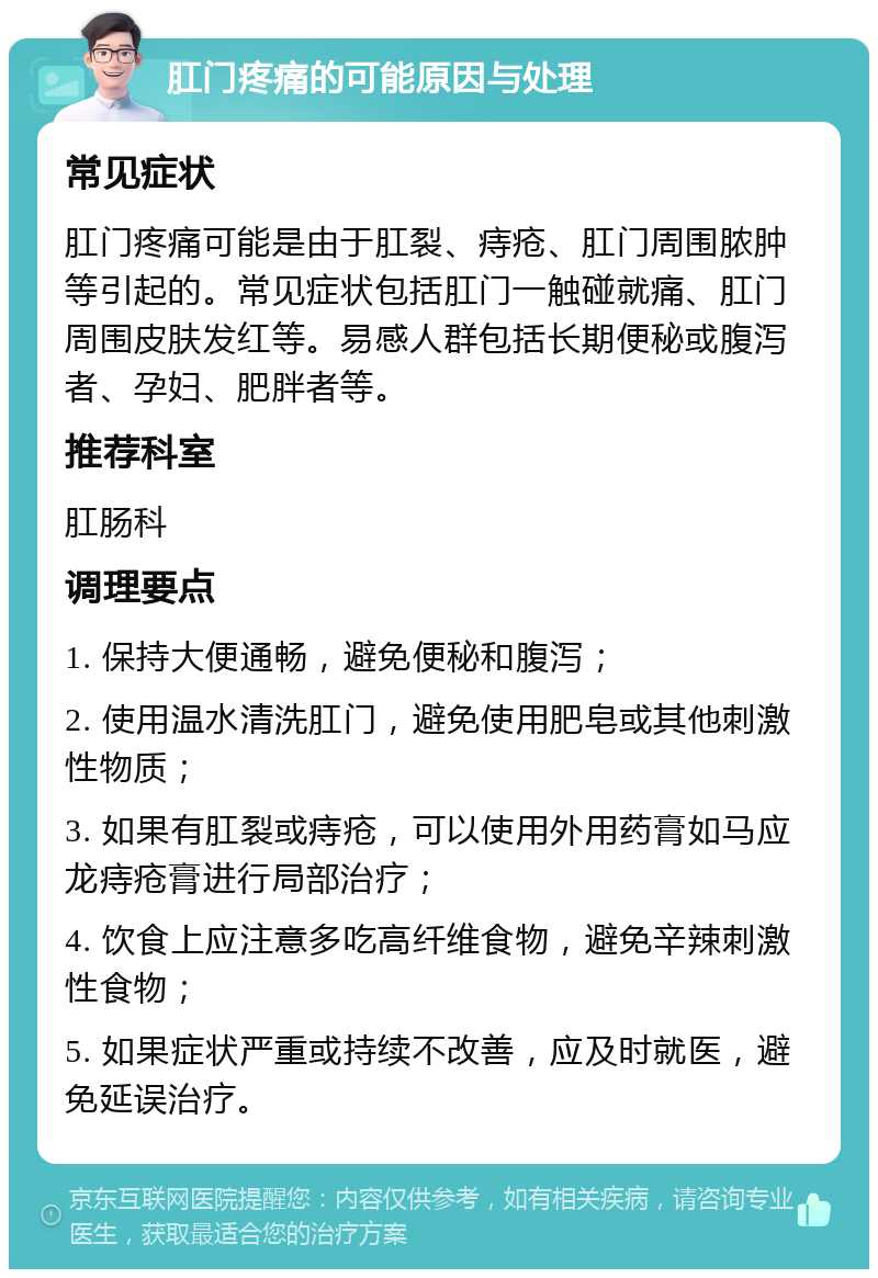 肛门疼痛的可能原因与处理 常见症状 肛门疼痛可能是由于肛裂、痔疮、肛门周围脓肿等引起的。常见症状包括肛门一触碰就痛、肛门周围皮肤发红等。易感人群包括长期便秘或腹泻者、孕妇、肥胖者等。 推荐科室 肛肠科 调理要点 1. 保持大便通畅，避免便秘和腹泻； 2. 使用温水清洗肛门，避免使用肥皂或其他刺激性物质； 3. 如果有肛裂或痔疮，可以使用外用药膏如马应龙痔疮膏进行局部治疗； 4. 饮食上应注意多吃高纤维食物，避免辛辣刺激性食物； 5. 如果症状严重或持续不改善，应及时就医，避免延误治疗。