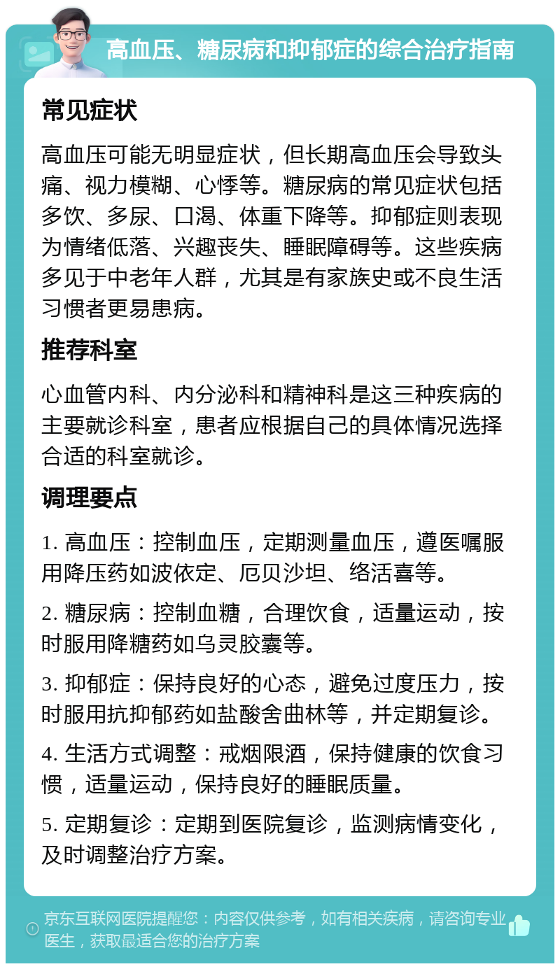 高血压、糖尿病和抑郁症的综合治疗指南 常见症状 高血压可能无明显症状，但长期高血压会导致头痛、视力模糊、心悸等。糖尿病的常见症状包括多饮、多尿、口渴、体重下降等。抑郁症则表现为情绪低落、兴趣丧失、睡眠障碍等。这些疾病多见于中老年人群，尤其是有家族史或不良生活习惯者更易患病。 推荐科室 心血管内科、内分泌科和精神科是这三种疾病的主要就诊科室，患者应根据自己的具体情况选择合适的科室就诊。 调理要点 1. 高血压：控制血压，定期测量血压，遵医嘱服用降压药如波依定、厄贝沙坦、络活喜等。 2. 糖尿病：控制血糖，合理饮食，适量运动，按时服用降糖药如乌灵胶囊等。 3. 抑郁症：保持良好的心态，避免过度压力，按时服用抗抑郁药如盐酸舍曲林等，并定期复诊。 4. 生活方式调整：戒烟限酒，保持健康的饮食习惯，适量运动，保持良好的睡眠质量。 5. 定期复诊：定期到医院复诊，监测病情变化，及时调整治疗方案。