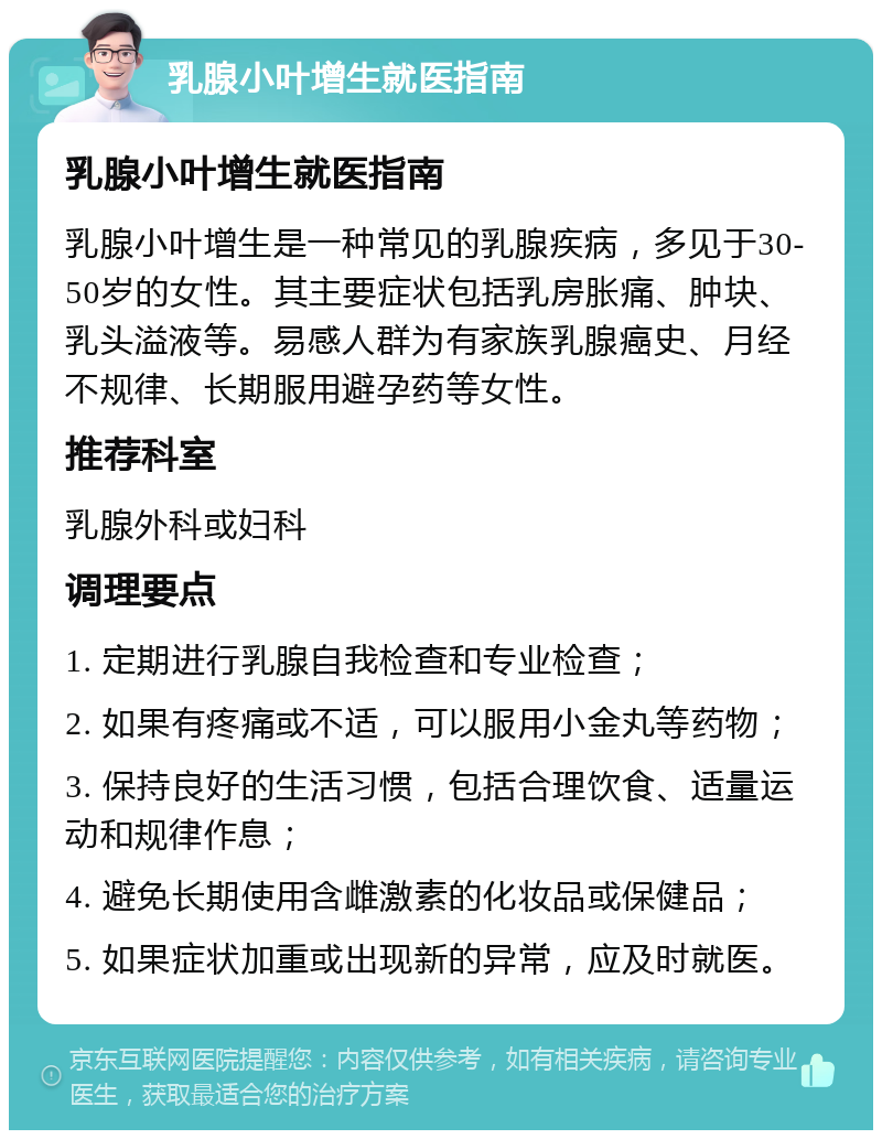 乳腺小叶增生就医指南 乳腺小叶增生就医指南 乳腺小叶增生是一种常见的乳腺疾病，多见于30-50岁的女性。其主要症状包括乳房胀痛、肿块、乳头溢液等。易感人群为有家族乳腺癌史、月经不规律、长期服用避孕药等女性。 推荐科室 乳腺外科或妇科 调理要点 1. 定期进行乳腺自我检查和专业检查； 2. 如果有疼痛或不适，可以服用小金丸等药物； 3. 保持良好的生活习惯，包括合理饮食、适量运动和规律作息； 4. 避免长期使用含雌激素的化妆品或保健品； 5. 如果症状加重或出现新的异常，应及时就医。