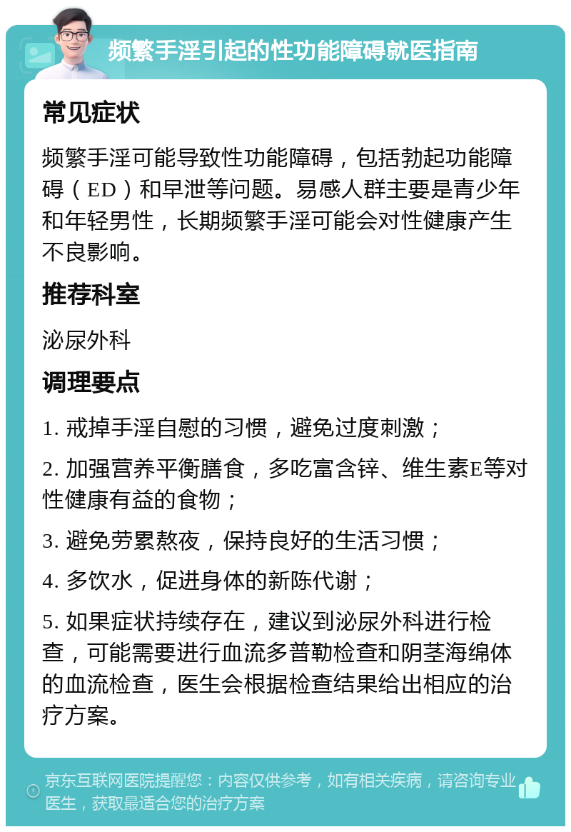 频繁手淫引起的性功能障碍就医指南 常见症状 频繁手淫可能导致性功能障碍，包括勃起功能障碍（ED）和早泄等问题。易感人群主要是青少年和年轻男性，长期频繁手淫可能会对性健康产生不良影响。 推荐科室 泌尿外科 调理要点 1. 戒掉手淫自慰的习惯，避免过度刺激； 2. 加强营养平衡膳食，多吃富含锌、维生素E等对性健康有益的食物； 3. 避免劳累熬夜，保持良好的生活习惯； 4. 多饮水，促进身体的新陈代谢； 5. 如果症状持续存在，建议到泌尿外科进行检查，可能需要进行血流多普勒检查和阴茎海绵体的血流检查，医生会根据检查结果给出相应的治疗方案。