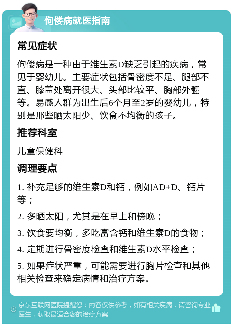 佝偻病就医指南 常见症状 佝偻病是一种由于维生素D缺乏引起的疾病，常见于婴幼儿。主要症状包括骨密度不足、腿部不直、膝盖处离开很大、头部比较平、胸部外翻等。易感人群为出生后6个月至2岁的婴幼儿，特别是那些晒太阳少、饮食不均衡的孩子。 推荐科室 儿童保健科 调理要点 1. 补充足够的维生素D和钙，例如AD+D、钙片等； 2. 多晒太阳，尤其是在早上和傍晚； 3. 饮食要均衡，多吃富含钙和维生素D的食物； 4. 定期进行骨密度检查和维生素D水平检查； 5. 如果症状严重，可能需要进行胸片检查和其他相关检查来确定病情和治疗方案。