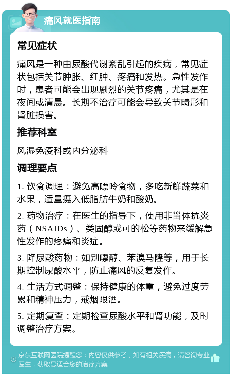 痛风就医指南 常见症状 痛风是一种由尿酸代谢紊乱引起的疾病，常见症状包括关节肿胀、红肿、疼痛和发热。急性发作时，患者可能会出现剧烈的关节疼痛，尤其是在夜间或清晨。长期不治疗可能会导致关节畸形和肾脏损害。 推荐科室 风湿免疫科或内分泌科 调理要点 1. 饮食调理：避免高嘌呤食物，多吃新鲜蔬菜和水果，适量摄入低脂肪牛奶和酸奶。 2. 药物治疗：在医生的指导下，使用非甾体抗炎药（NSAIDs）、类固醇或可的松等药物来缓解急性发作的疼痛和炎症。 3. 降尿酸药物：如别嘌醇、苯溴马隆等，用于长期控制尿酸水平，防止痛风的反复发作。 4. 生活方式调整：保持健康的体重，避免过度劳累和精神压力，戒烟限酒。 5. 定期复查：定期检查尿酸水平和肾功能，及时调整治疗方案。