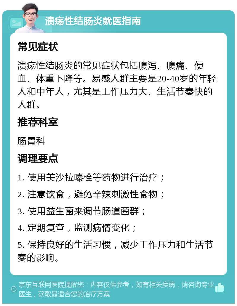 溃疡性结肠炎就医指南 常见症状 溃疡性结肠炎的常见症状包括腹泻、腹痛、便血、体重下降等。易感人群主要是20-40岁的年轻人和中年人，尤其是工作压力大、生活节奏快的人群。 推荐科室 肠胃科 调理要点 1. 使用美沙拉嗪栓等药物进行治疗； 2. 注意饮食，避免辛辣刺激性食物； 3. 使用益生菌来调节肠道菌群； 4. 定期复查，监测病情变化； 5. 保持良好的生活习惯，减少工作压力和生活节奏的影响。