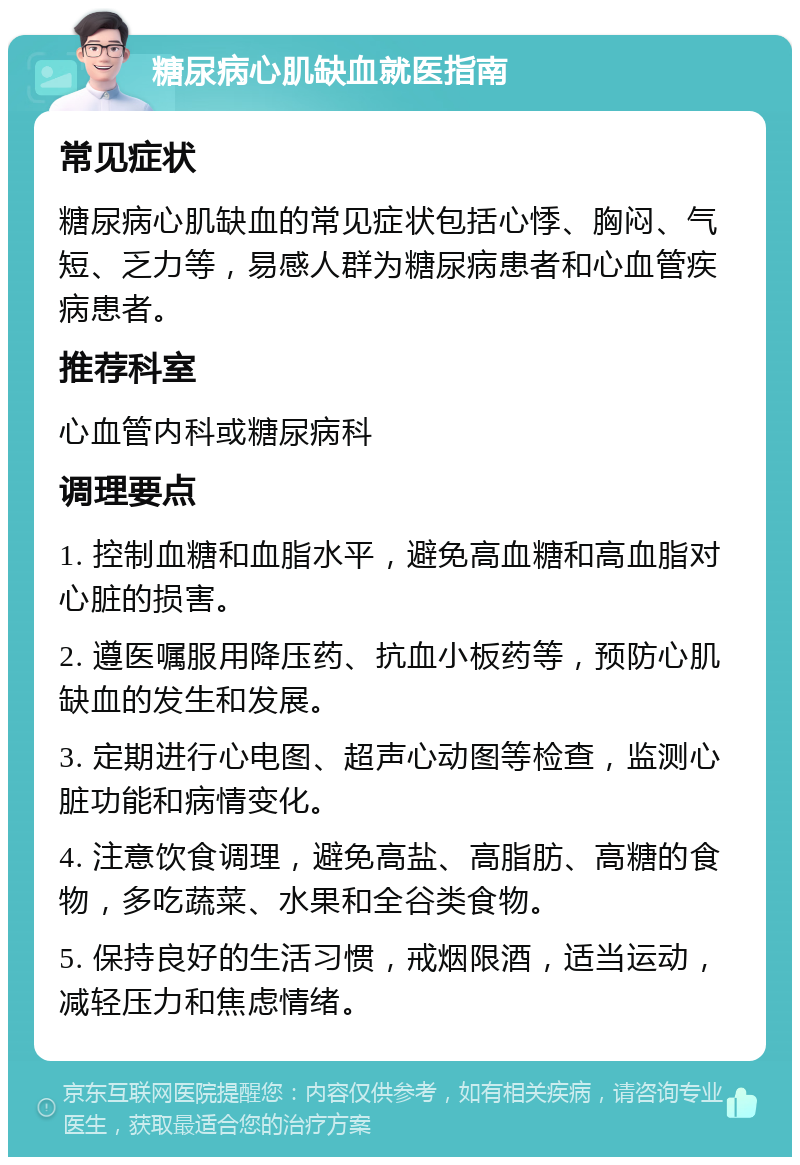 糖尿病心肌缺血就医指南 常见症状 糖尿病心肌缺血的常见症状包括心悸、胸闷、气短、乏力等，易感人群为糖尿病患者和心血管疾病患者。 推荐科室 心血管内科或糖尿病科 调理要点 1. 控制血糖和血脂水平，避免高血糖和高血脂对心脏的损害。 2. 遵医嘱服用降压药、抗血小板药等，预防心肌缺血的发生和发展。 3. 定期进行心电图、超声心动图等检查，监测心脏功能和病情变化。 4. 注意饮食调理，避免高盐、高脂肪、高糖的食物，多吃蔬菜、水果和全谷类食物。 5. 保持良好的生活习惯，戒烟限酒，适当运动，减轻压力和焦虑情绪。