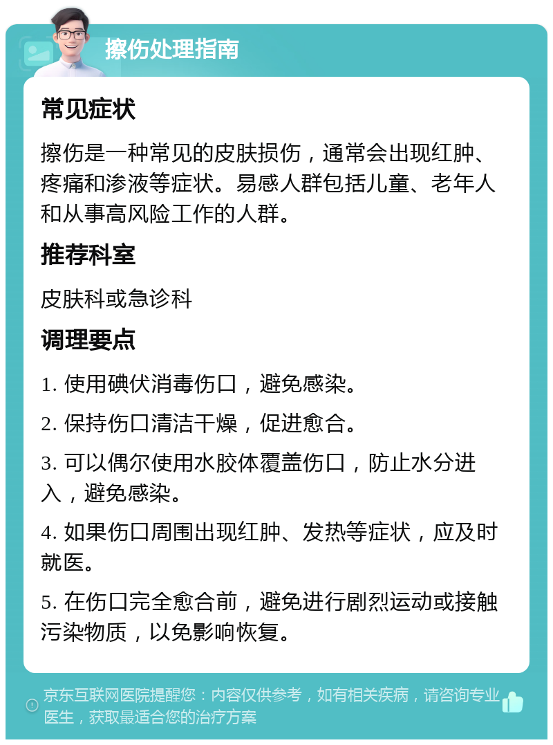 擦伤处理指南 常见症状 擦伤是一种常见的皮肤损伤，通常会出现红肿、疼痛和渗液等症状。易感人群包括儿童、老年人和从事高风险工作的人群。 推荐科室 皮肤科或急诊科 调理要点 1. 使用碘伏消毒伤口，避免感染。 2. 保持伤口清洁干燥，促进愈合。 3. 可以偶尔使用水胶体覆盖伤口，防止水分进入，避免感染。 4. 如果伤口周围出现红肿、发热等症状，应及时就医。 5. 在伤口完全愈合前，避免进行剧烈运动或接触污染物质，以免影响恢复。