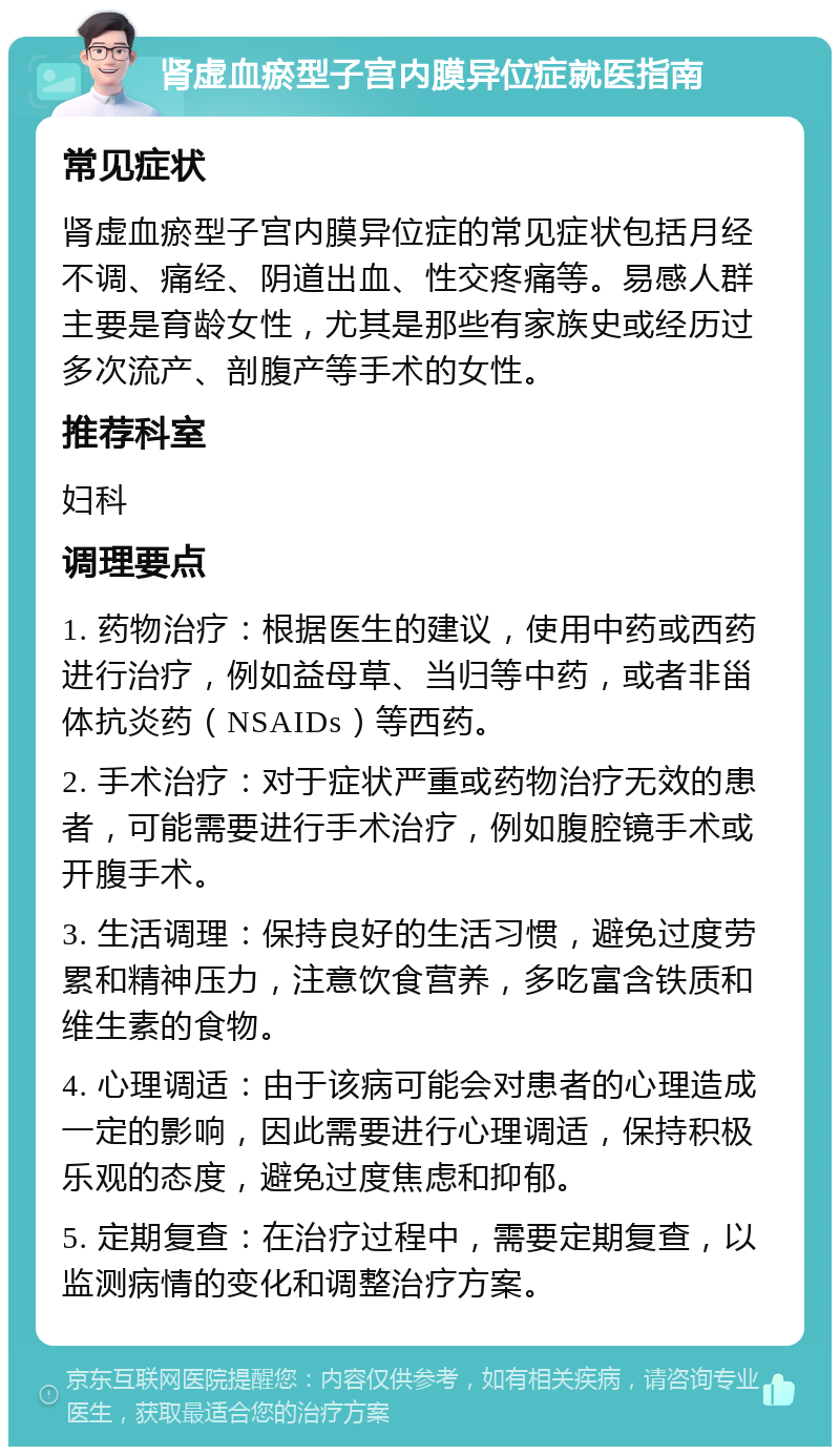 肾虚血瘀型子宫内膜异位症就医指南 常见症状 肾虚血瘀型子宫内膜异位症的常见症状包括月经不调、痛经、阴道出血、性交疼痛等。易感人群主要是育龄女性，尤其是那些有家族史或经历过多次流产、剖腹产等手术的女性。 推荐科室 妇科 调理要点 1. 药物治疗：根据医生的建议，使用中药或西药进行治疗，例如益母草、当归等中药，或者非甾体抗炎药（NSAIDs）等西药。 2. 手术治疗：对于症状严重或药物治疗无效的患者，可能需要进行手术治疗，例如腹腔镜手术或开腹手术。 3. 生活调理：保持良好的生活习惯，避免过度劳累和精神压力，注意饮食营养，多吃富含铁质和维生素的食物。 4. 心理调适：由于该病可能会对患者的心理造成一定的影响，因此需要进行心理调适，保持积极乐观的态度，避免过度焦虑和抑郁。 5. 定期复查：在治疗过程中，需要定期复查，以监测病情的变化和调整治疗方案。