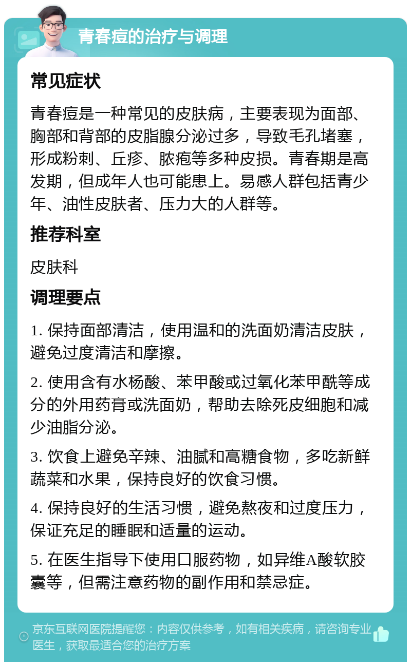 青春痘的治疗与调理 常见症状 青春痘是一种常见的皮肤病，主要表现为面部、胸部和背部的皮脂腺分泌过多，导致毛孔堵塞，形成粉刺、丘疹、脓疱等多种皮损。青春期是高发期，但成年人也可能患上。易感人群包括青少年、油性皮肤者、压力大的人群等。 推荐科室 皮肤科 调理要点 1. 保持面部清洁，使用温和的洗面奶清洁皮肤，避免过度清洁和摩擦。 2. 使用含有水杨酸、苯甲酸或过氧化苯甲酰等成分的外用药膏或洗面奶，帮助去除死皮细胞和减少油脂分泌。 3. 饮食上避免辛辣、油腻和高糖食物，多吃新鲜蔬菜和水果，保持良好的饮食习惯。 4. 保持良好的生活习惯，避免熬夜和过度压力，保证充足的睡眠和适量的运动。 5. 在医生指导下使用口服药物，如异维A酸软胶囊等，但需注意药物的副作用和禁忌症。