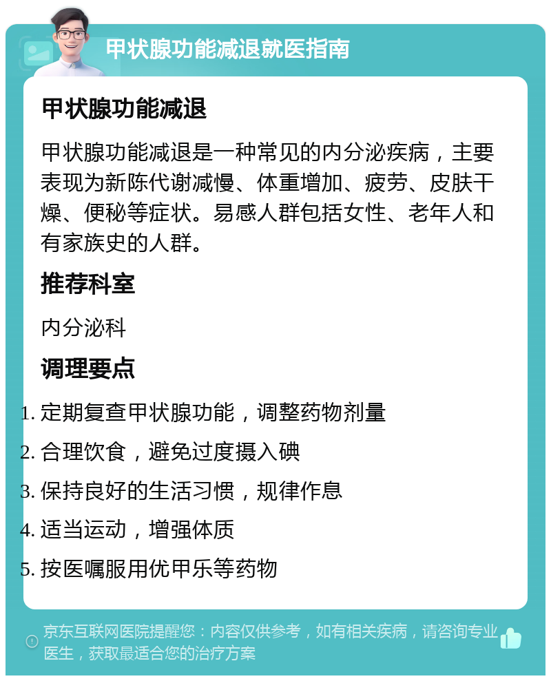 甲状腺功能减退就医指南 甲状腺功能减退 甲状腺功能减退是一种常见的内分泌疾病，主要表现为新陈代谢减慢、体重增加、疲劳、皮肤干燥、便秘等症状。易感人群包括女性、老年人和有家族史的人群。 推荐科室 内分泌科 调理要点 定期复查甲状腺功能，调整药物剂量 合理饮食，避免过度摄入碘 保持良好的生活习惯，规律作息 适当运动，增强体质 按医嘱服用优甲乐等药物