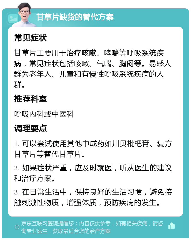 甘草片缺货的替代方案 常见症状 甘草片主要用于治疗咳嗽、哮喘等呼吸系统疾病，常见症状包括咳嗽、气喘、胸闷等。易感人群为老年人、儿童和有慢性呼吸系统疾病的人群。 推荐科室 呼吸内科或中医科 调理要点 1. 可以尝试使用其他中成药如川贝枇杷膏、复方甘草片等替代甘草片。 2. 如果症状严重，应及时就医，听从医生的建议和治疗方案。 3. 在日常生活中，保持良好的生活习惯，避免接触刺激性物质，增强体质，预防疾病的发生。