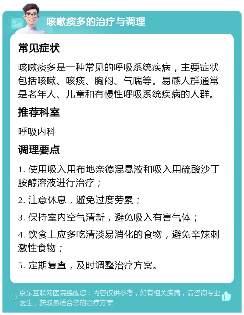 咳嗽痰多的治疗与调理 常见症状 咳嗽痰多是一种常见的呼吸系统疾病，主要症状包括咳嗽、咳痰、胸闷、气喘等。易感人群通常是老年人、儿童和有慢性呼吸系统疾病的人群。 推荐科室 呼吸内科 调理要点 1. 使用吸入用布地奈德混悬液和吸入用硫酸沙丁胺醇溶液进行治疗； 2. 注意休息，避免过度劳累； 3. 保持室内空气清新，避免吸入有害气体； 4. 饮食上应多吃清淡易消化的食物，避免辛辣刺激性食物； 5. 定期复查，及时调整治疗方案。