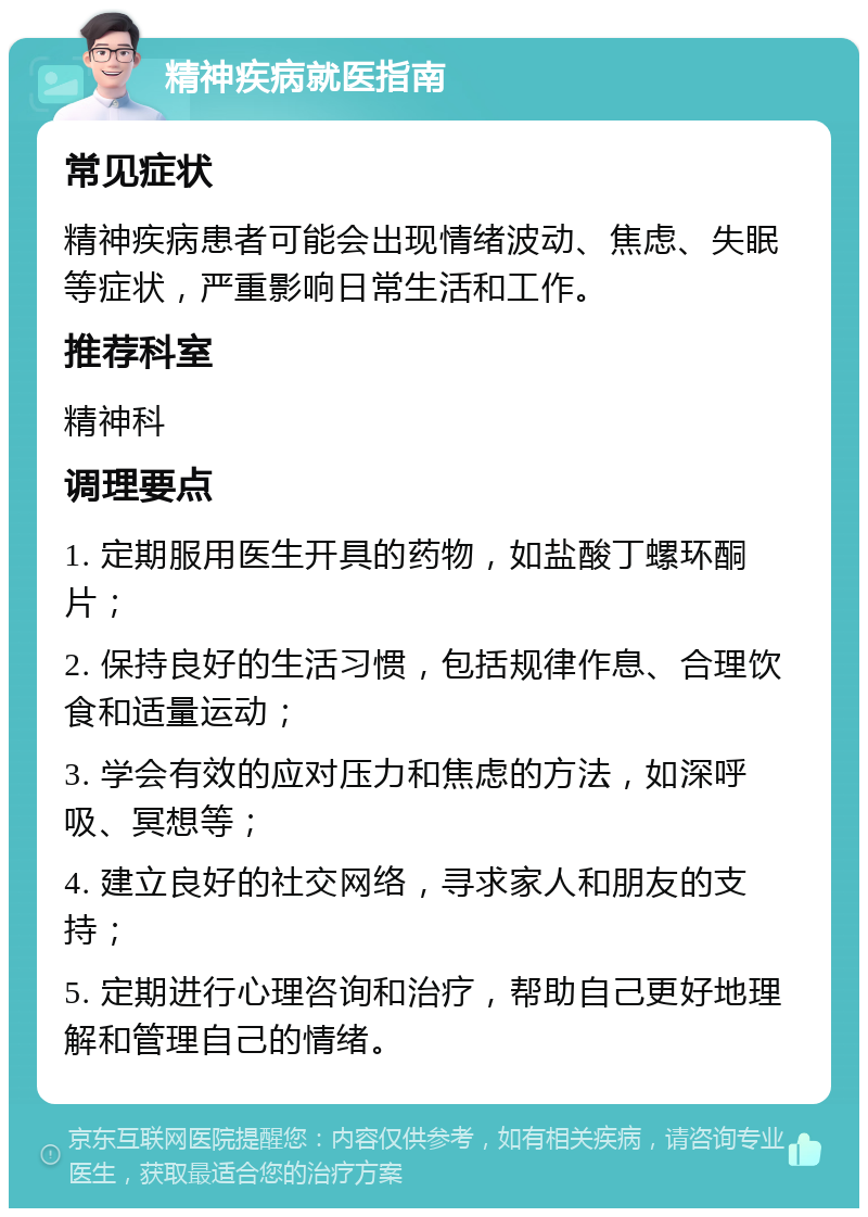 精神疾病就医指南 常见症状 精神疾病患者可能会出现情绪波动、焦虑、失眠等症状，严重影响日常生活和工作。 推荐科室 精神科 调理要点 1. 定期服用医生开具的药物，如盐酸丁螺环酮片； 2. 保持良好的生活习惯，包括规律作息、合理饮食和适量运动； 3. 学会有效的应对压力和焦虑的方法，如深呼吸、冥想等； 4. 建立良好的社交网络，寻求家人和朋友的支持； 5. 定期进行心理咨询和治疗，帮助自己更好地理解和管理自己的情绪。