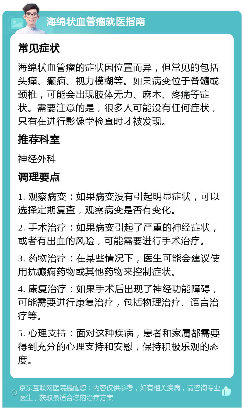 海绵状血管瘤就医指南 常见症状 海绵状血管瘤的症状因位置而异，但常见的包括头痛、癫痫、视力模糊等。如果病变位于脊髓或颈椎，可能会出现肢体无力、麻木、疼痛等症状。需要注意的是，很多人可能没有任何症状，只有在进行影像学检查时才被发现。 推荐科室 神经外科 调理要点 1. 观察病变：如果病变没有引起明显症状，可以选择定期复查，观察病变是否有变化。 2. 手术治疗：如果病变引起了严重的神经症状，或者有出血的风险，可能需要进行手术治疗。 3. 药物治疗：在某些情况下，医生可能会建议使用抗癫痫药物或其他药物来控制症状。 4. 康复治疗：如果手术后出现了神经功能障碍，可能需要进行康复治疗，包括物理治疗、语言治疗等。 5. 心理支持：面对这种疾病，患者和家属都需要得到充分的心理支持和安慰，保持积极乐观的态度。