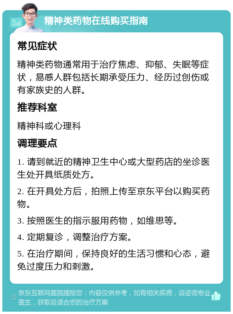 精神类药物在线购买指南 常见症状 精神类药物通常用于治疗焦虑、抑郁、失眠等症状，易感人群包括长期承受压力、经历过创伤或有家族史的人群。 推荐科室 精神科或心理科 调理要点 1. 请到就近的精神卫生中心或大型药店的坐诊医生处开具纸质处方。 2. 在开具处方后，拍照上传至京东平台以购买药物。 3. 按照医生的指示服用药物，如维思等。 4. 定期复诊，调整治疗方案。 5. 在治疗期间，保持良好的生活习惯和心态，避免过度压力和刺激。