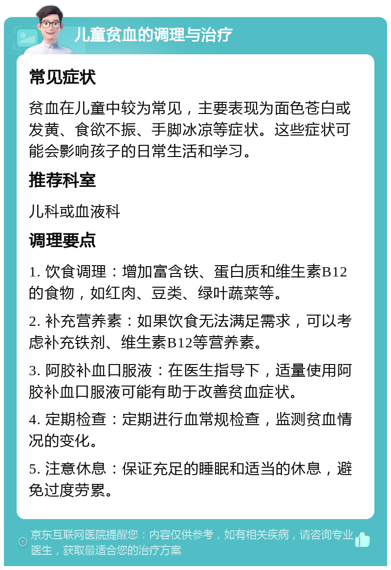 儿童贫血的调理与治疗 常见症状 贫血在儿童中较为常见，主要表现为面色苍白或发黄、食欲不振、手脚冰凉等症状。这些症状可能会影响孩子的日常生活和学习。 推荐科室 儿科或血液科 调理要点 1. 饮食调理：增加富含铁、蛋白质和维生素B12的食物，如红肉、豆类、绿叶蔬菜等。 2. 补充营养素：如果饮食无法满足需求，可以考虑补充铁剂、维生素B12等营养素。 3. 阿胶补血口服液：在医生指导下，适量使用阿胶补血口服液可能有助于改善贫血症状。 4. 定期检查：定期进行血常规检查，监测贫血情况的变化。 5. 注意休息：保证充足的睡眠和适当的休息，避免过度劳累。