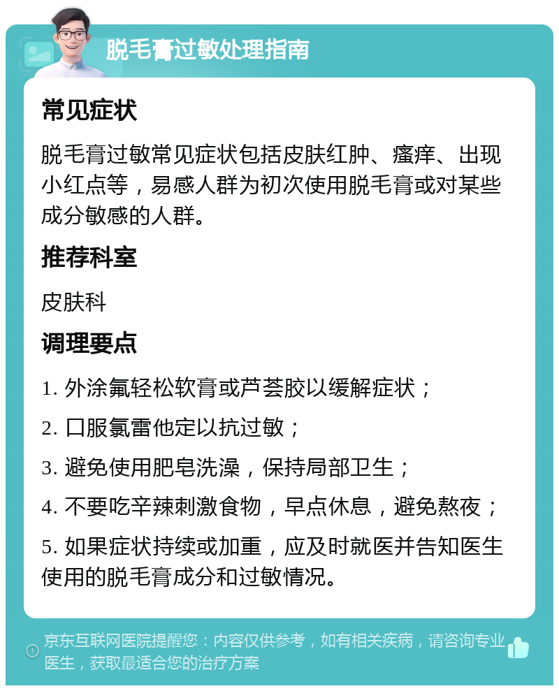 脱毛膏过敏处理指南 常见症状 脱毛膏过敏常见症状包括皮肤红肿、瘙痒、出现小红点等，易感人群为初次使用脱毛膏或对某些成分敏感的人群。 推荐科室 皮肤科 调理要点 1. 外涂氟轻松软膏或芦荟胶以缓解症状； 2. 口服氯雷他定以抗过敏； 3. 避免使用肥皂洗澡，保持局部卫生； 4. 不要吃辛辣刺激食物，早点休息，避免熬夜； 5. 如果症状持续或加重，应及时就医并告知医生使用的脱毛膏成分和过敏情况。