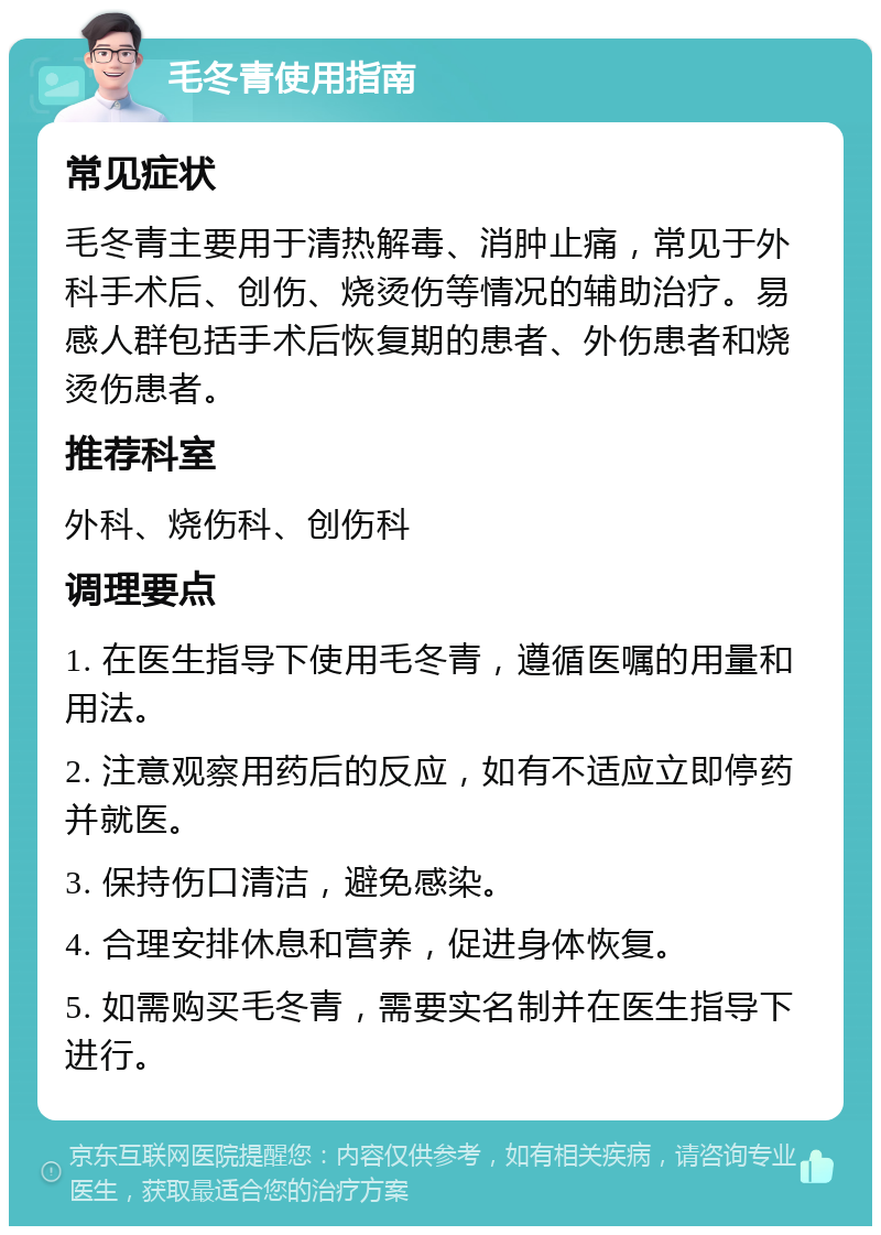 毛冬青使用指南 常见症状 毛冬青主要用于清热解毒、消肿止痛，常见于外科手术后、创伤、烧烫伤等情况的辅助治疗。易感人群包括手术后恢复期的患者、外伤患者和烧烫伤患者。 推荐科室 外科、烧伤科、创伤科 调理要点 1. 在医生指导下使用毛冬青，遵循医嘱的用量和用法。 2. 注意观察用药后的反应，如有不适应立即停药并就医。 3. 保持伤口清洁，避免感染。 4. 合理安排休息和营养，促进身体恢复。 5. 如需购买毛冬青，需要实名制并在医生指导下进行。