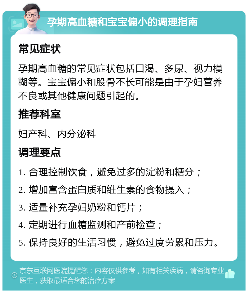 孕期高血糖和宝宝偏小的调理指南 常见症状 孕期高血糖的常见症状包括口渴、多尿、视力模糊等。宝宝偏小和股骨不长可能是由于孕妇营养不良或其他健康问题引起的。 推荐科室 妇产科、内分泌科 调理要点 1. 合理控制饮食，避免过多的淀粉和糖分； 2. 增加富含蛋白质和维生素的食物摄入； 3. 适量补充孕妇奶粉和钙片； 4. 定期进行血糖监测和产前检查； 5. 保持良好的生活习惯，避免过度劳累和压力。