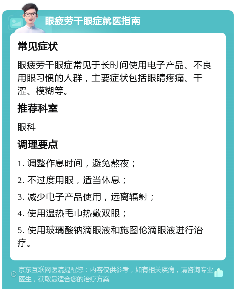 眼疲劳干眼症就医指南 常见症状 眼疲劳干眼症常见于长时间使用电子产品、不良用眼习惯的人群，主要症状包括眼睛疼痛、干涩、模糊等。 推荐科室 眼科 调理要点 1. 调整作息时间，避免熬夜； 2. 不过度用眼，适当休息； 3. 减少电子产品使用，远离辐射； 4. 使用温热毛巾热敷双眼； 5. 使用玻璃酸钠滴眼液和施图伦滴眼液进行治疗。