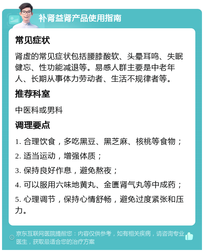 补肾益肾产品使用指南 常见症状 肾虚的常见症状包括腰膝酸软、头晕耳鸣、失眠健忘、性功能减退等。易感人群主要是中老年人、长期从事体力劳动者、生活不规律者等。 推荐科室 中医科或男科 调理要点 1. 合理饮食，多吃黑豆、黑芝麻、核桃等食物； 2. 适当运动，增强体质； 3. 保持良好作息，避免熬夜； 4. 可以服用六味地黄丸、金匮肾气丸等中成药； 5. 心理调节，保持心情舒畅，避免过度紧张和压力。