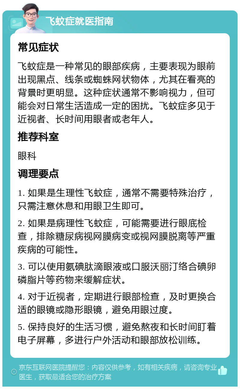 飞蚊症就医指南 常见症状 飞蚊症是一种常见的眼部疾病，主要表现为眼前出现黑点、线条或蜘蛛网状物体，尤其在看亮的背景时更明显。这种症状通常不影响视力，但可能会对日常生活造成一定的困扰。飞蚊症多见于近视者、长时间用眼者或老年人。 推荐科室 眼科 调理要点 1. 如果是生理性飞蚊症，通常不需要特殊治疗，只需注意休息和用眼卫生即可。 2. 如果是病理性飞蚊症，可能需要进行眼底检查，排除糖尿病视网膜病变或视网膜脱离等严重疾病的可能性。 3. 可以使用氨碘肽滴眼液或口服沃丽汀络合碘卵磷脂片等药物来缓解症状。 4. 对于近视者，定期进行眼部检查，及时更换合适的眼镜或隐形眼镜，避免用眼过度。 5. 保持良好的生活习惯，避免熬夜和长时间盯着电子屏幕，多进行户外活动和眼部放松训练。