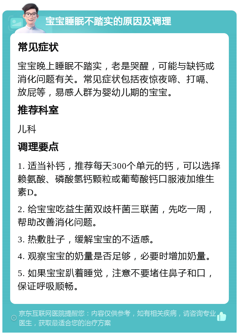 宝宝睡眠不踏实的原因及调理 常见症状 宝宝晚上睡眠不踏实，老是哭醒，可能与缺钙或消化问题有关。常见症状包括夜惊夜啼、打嗝、放屁等，易感人群为婴幼儿期的宝宝。 推荐科室 儿科 调理要点 1. 适当补钙，推荐每天300个单元的钙，可以选择赖氨酸、磷酸氢钙颗粒或葡萄酸钙口服液加维生素D。 2. 给宝宝吃益生菌双歧杆菌三联菌，先吃一周，帮助改善消化问题。 3. 热敷肚子，缓解宝宝的不适感。 4. 观察宝宝的奶量是否足够，必要时增加奶量。 5. 如果宝宝趴着睡觉，注意不要堵住鼻子和口，保证呼吸顺畅。