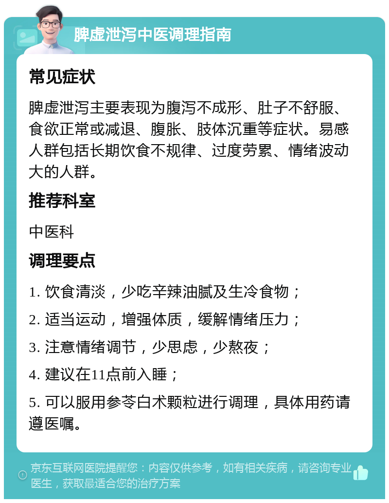 脾虚泄泻中医调理指南 常见症状 脾虚泄泻主要表现为腹泻不成形、肚子不舒服、食欲正常或减退、腹胀、肢体沉重等症状。易感人群包括长期饮食不规律、过度劳累、情绪波动大的人群。 推荐科室 中医科 调理要点 1. 饮食清淡，少吃辛辣油腻及生冷食物； 2. 适当运动，增强体质，缓解情绪压力； 3. 注意情绪调节，少思虑，少熬夜； 4. 建议在11点前入睡； 5. 可以服用参苓白术颗粒进行调理，具体用药请遵医嘱。